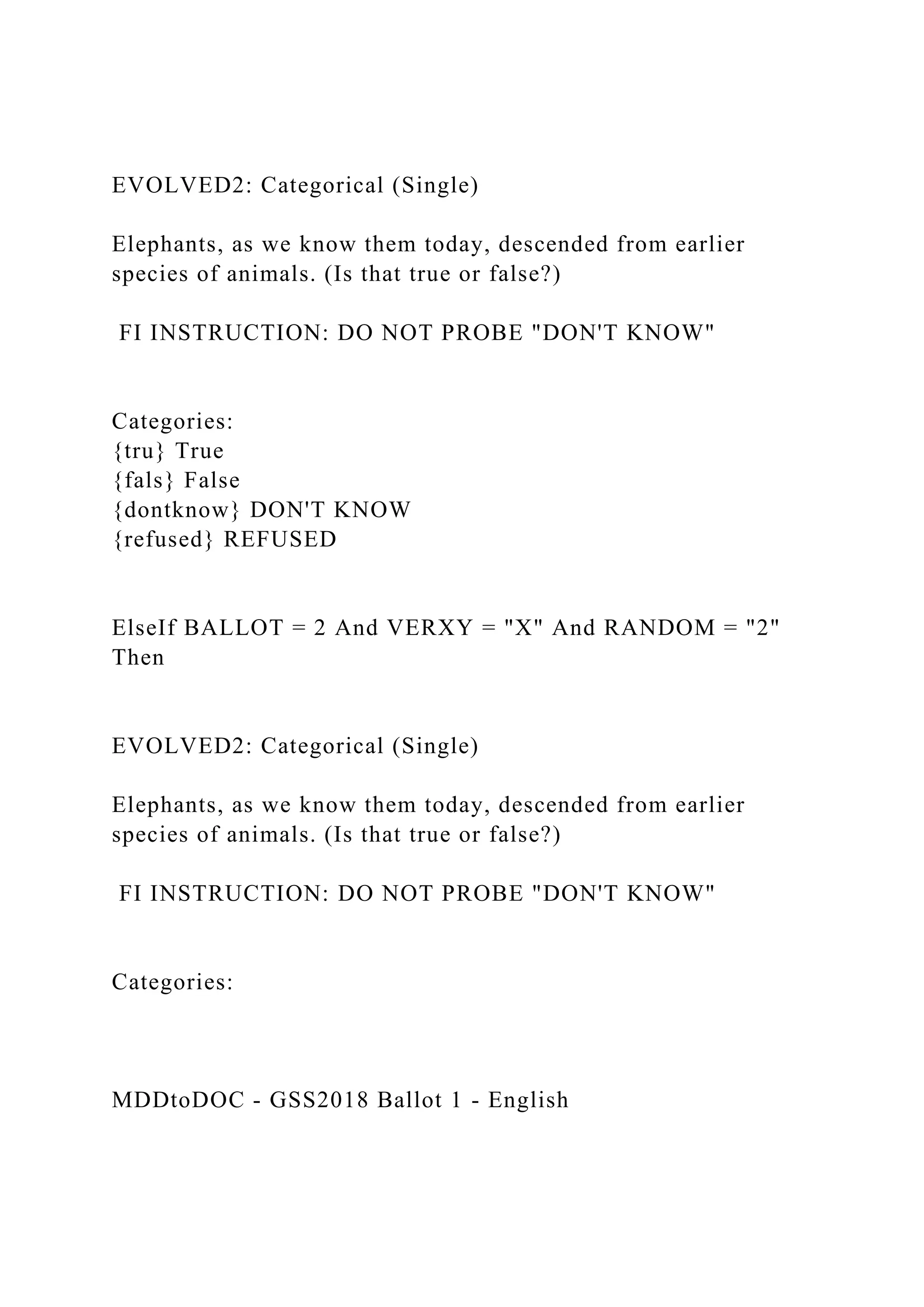 EVOLVED2: Categorical (Single)
Elephants, as we know them today, descended from earlier
species of animals. (Is that true or false?)
FI INSTRUCTION: DO NOT PROBE "DON'T KNOW"
Categories:
{tru} True
{fals} False
{dontknow} DON'T KNOW
{refused} REFUSED
ElseIf BALLOT = 2 And VERXY = "X" And RANDOM = "2"
Then
EVOLVED2: Categorical (Single)
Elephants, as we know them today, descended from earlier
species of animals. (Is that true or false?)
FI INSTRUCTION: DO NOT PROBE "DON'T KNOW"
Categories:
MDDtoDOC - GSS2018 Ballot 1 - English
 