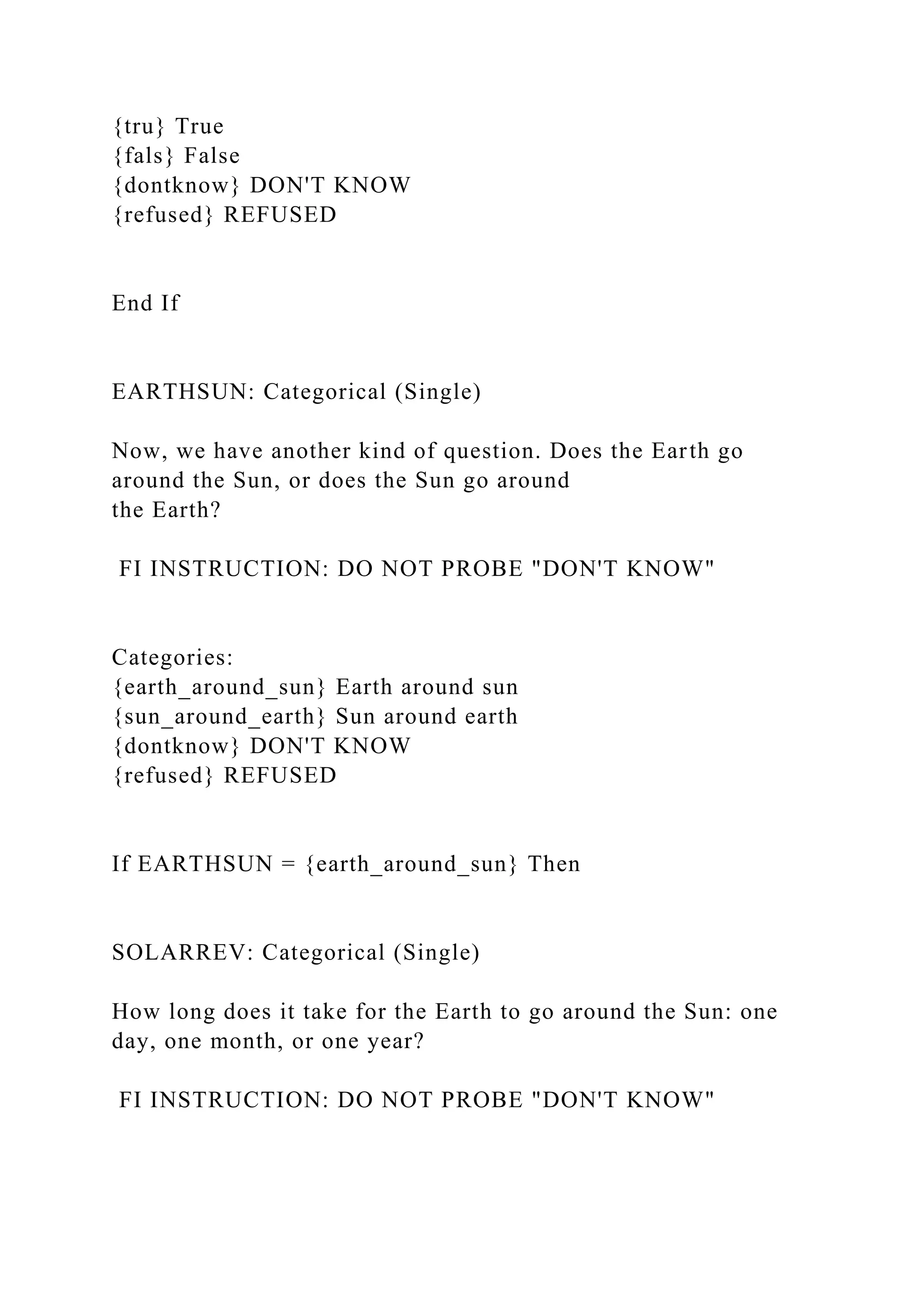 {tru} True
{fals} False
{dontknow} DON'T KNOW
{refused} REFUSED
End If
EARTHSUN: Categorical (Single)
Now, we have another kind of question. Does the Earth go
around the Sun, or does the Sun go around
the Earth?
FI INSTRUCTION: DO NOT PROBE "DON'T KNOW"
Categories:
{earth_around_sun} Earth around sun
{sun_around_earth} Sun around earth
{dontknow} DON'T KNOW
{refused} REFUSED
If EARTHSUN = {earth_around_sun} Then
SOLARREV: Categorical (Single)
How long does it take for the Earth to go around the Sun: one
day, one month, or one year?
FI INSTRUCTION: DO NOT PROBE "DON'T KNOW"
 