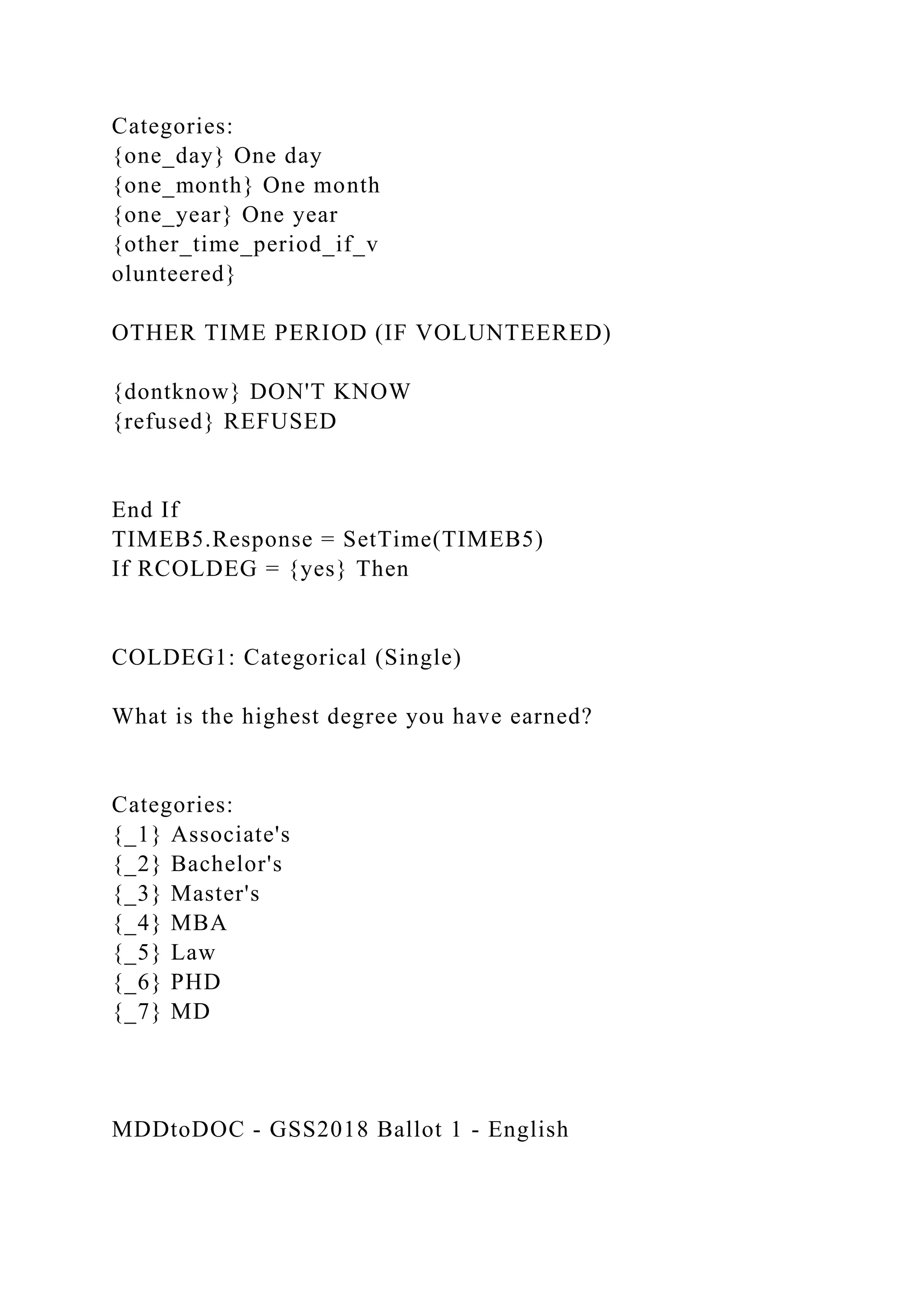Categories:
{one_day} One day
{one_month} One month
{one_year} One year
{other_time_period_if_v
olunteered}
OTHER TIME PERIOD (IF VOLUNTEERED)
{dontknow} DON'T KNOW
{refused} REFUSED
End If
TIMEB5.Response = SetTime(TIMEB5)
If RCOLDEG = {yes} Then
COLDEG1: Categorical (Single)
What is the highest degree you have earned?
Categories:
{_1} Associate's
{_2} Bachelor's
{_3} Master's
{_4} MBA
{_5} Law
{_6} PHD
{_7} MD
MDDtoDOC - GSS2018 Ballot 1 - English
 