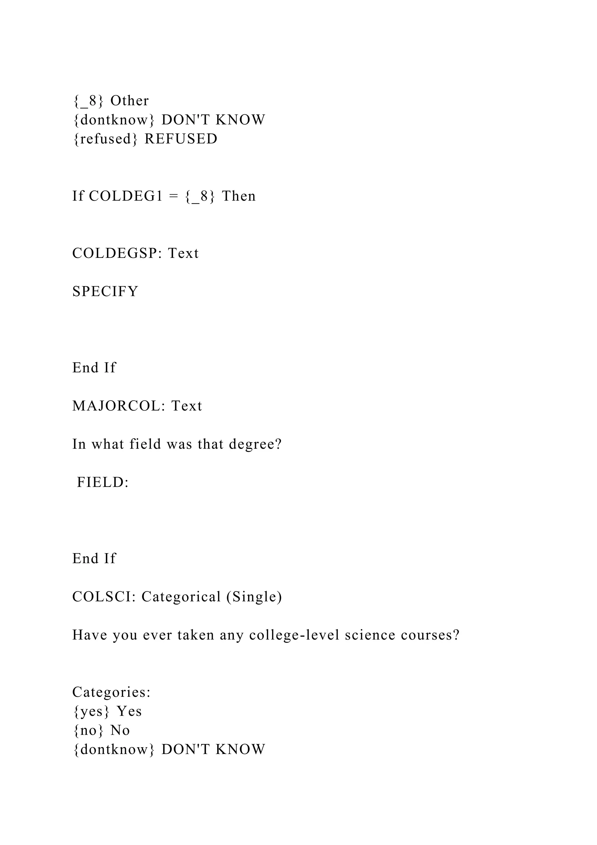 {_8} Other
{dontknow} DON'T KNOW
{refused} REFUSED
If COLDEG1 = {_8} Then
COLDEGSP: Text
SPECIFY
End If
MAJORCOL: Text
In what field was that degree?
FIELD:
End If
COLSCI: Categorical (Single)
Have you ever taken any college-level science courses?
Categories:
{yes} Yes
{no} No
{dontknow} DON'T KNOW
 
