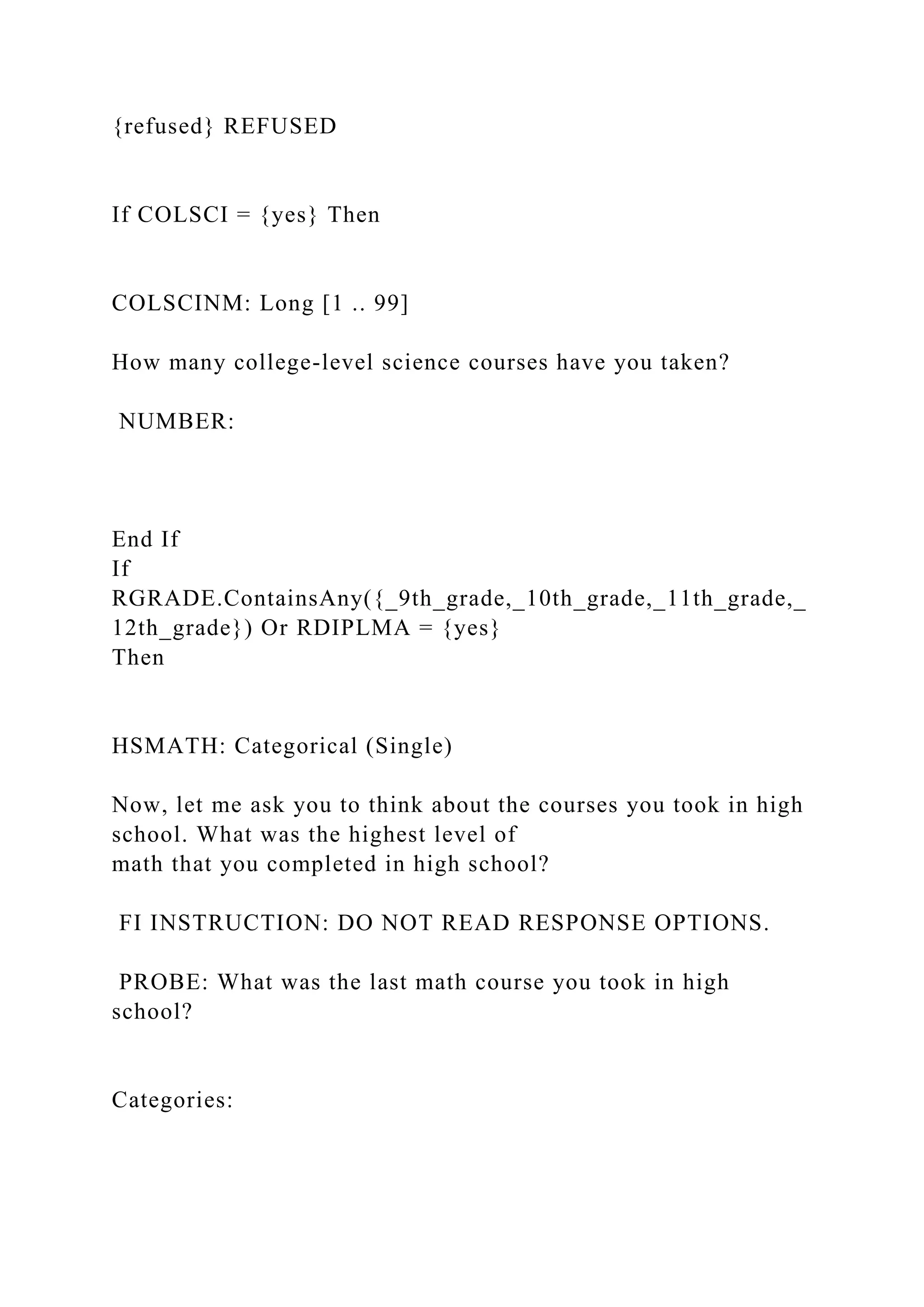 {refused} REFUSED
If COLSCI = {yes} Then
COLSCINM: Long [1 .. 99]
How many college-level science courses have you taken?
NUMBER:
End If
If
RGRADE.ContainsAny({_9th_grade,_10th_grade,_11th_grade,_
12th_grade}) Or RDIPLMA = {yes}
Then
HSMATH: Categorical (Single)
Now, let me ask you to think about the courses you took in high
school. What was the highest level of
math that you completed in high school?
FI INSTRUCTION: DO NOT READ RESPONSE OPTIONS.
PROBE: What was the last math course you took in high
school?
Categories:
 