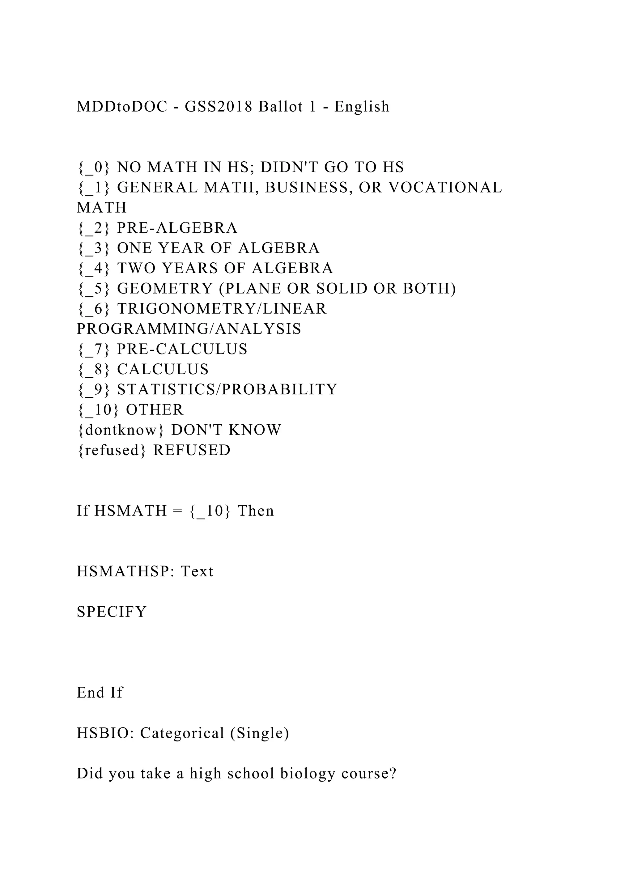 MDDtoDOC - GSS2018 Ballot 1 - English
{_0} NO MATH IN HS; DIDN'T GO TO HS
{_1} GENERAL MATH, BUSINESS, OR VOCATIONAL
MATH
{_2} PRE-ALGEBRA
{_3} ONE YEAR OF ALGEBRA
{_4} TWO YEARS OF ALGEBRA
{_5} GEOMETRY (PLANE OR SOLID OR BOTH)
{_6} TRIGONOMETRY/LINEAR
PROGRAMMING/ANALYSIS
{_7} PRE-CALCULUS
{_8} CALCULUS
{_9} STATISTICS/PROBABILITY
{_10} OTHER
{dontknow} DON'T KNOW
{refused} REFUSED
If HSMATH = {_10} Then
HSMATHSP: Text
SPECIFY
End If
HSBIO: Categorical (Single)
Did you take a high school biology course?
 