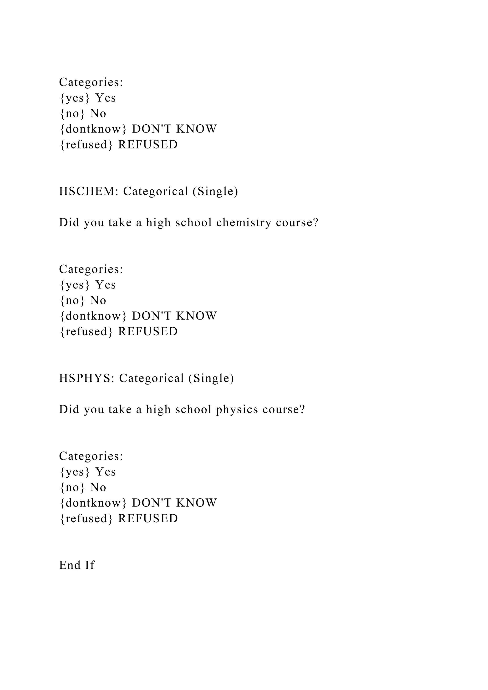 Categories:
{yes} Yes
{no} No
{dontknow} DON'T KNOW
{refused} REFUSED
HSCHEM: Categorical (Single)
Did you take a high school chemistry course?
Categories:
{yes} Yes
{no} No
{dontknow} DON'T KNOW
{refused} REFUSED
HSPHYS: Categorical (Single)
Did you take a high school physics course?
Categories:
{yes} Yes
{no} No
{dontknow} DON'T KNOW
{refused} REFUSED
End If
 