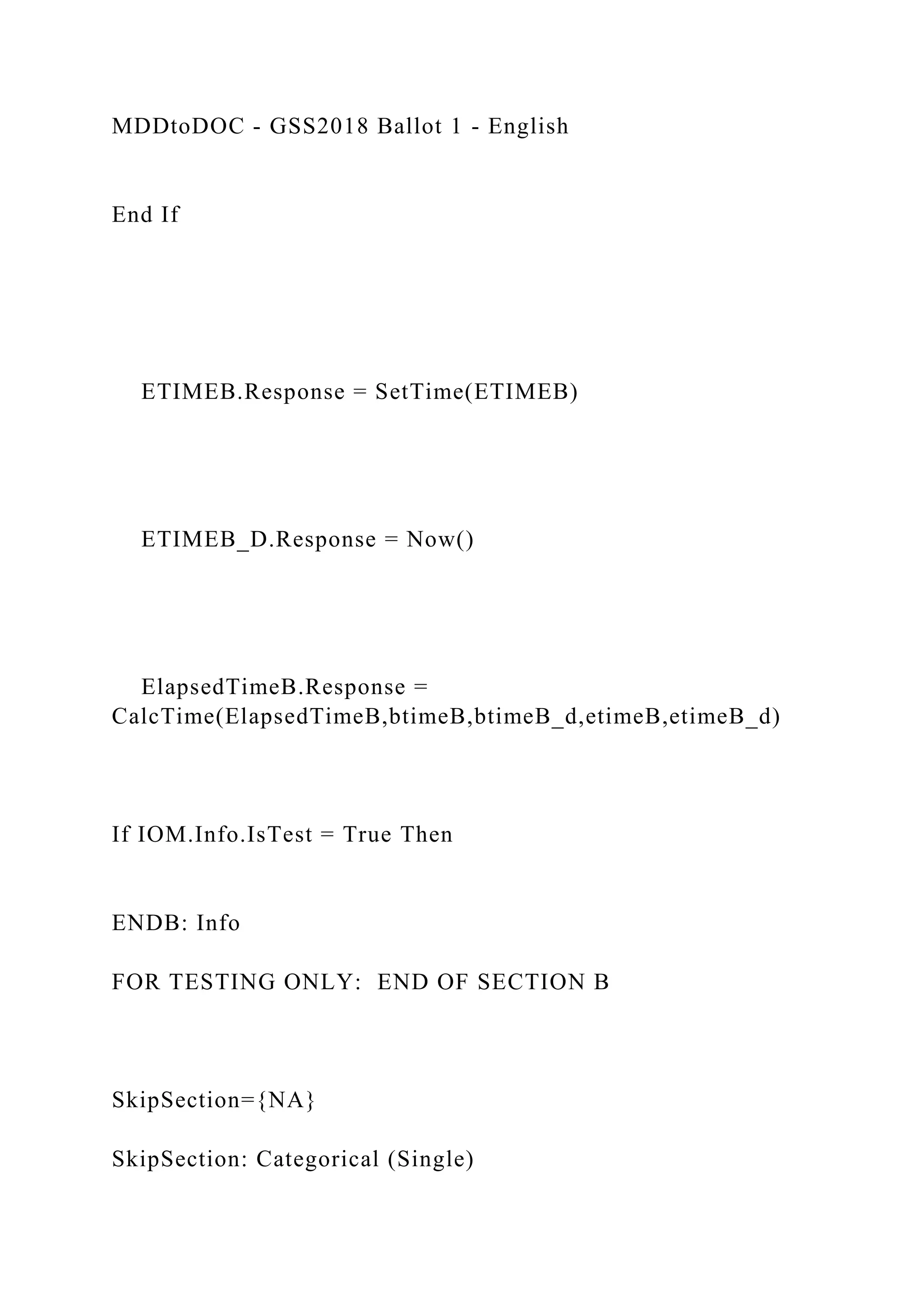 MDDtoDOC - GSS2018 Ballot 1 - English
End If
ETIMEB.Response = SetTime(ETIMEB)
ETIMEB_D.Response = Now()
ElapsedTimeB.Response =
CalcTime(ElapsedTimeB,btimeB,btimeB_d,etimeB,etimeB_d)
If IOM.Info.IsTest = True Then
ENDB: Info
FOR TESTING ONLY: END OF SECTION B
SkipSection={NA}
SkipSection: Categorical (Single)
 