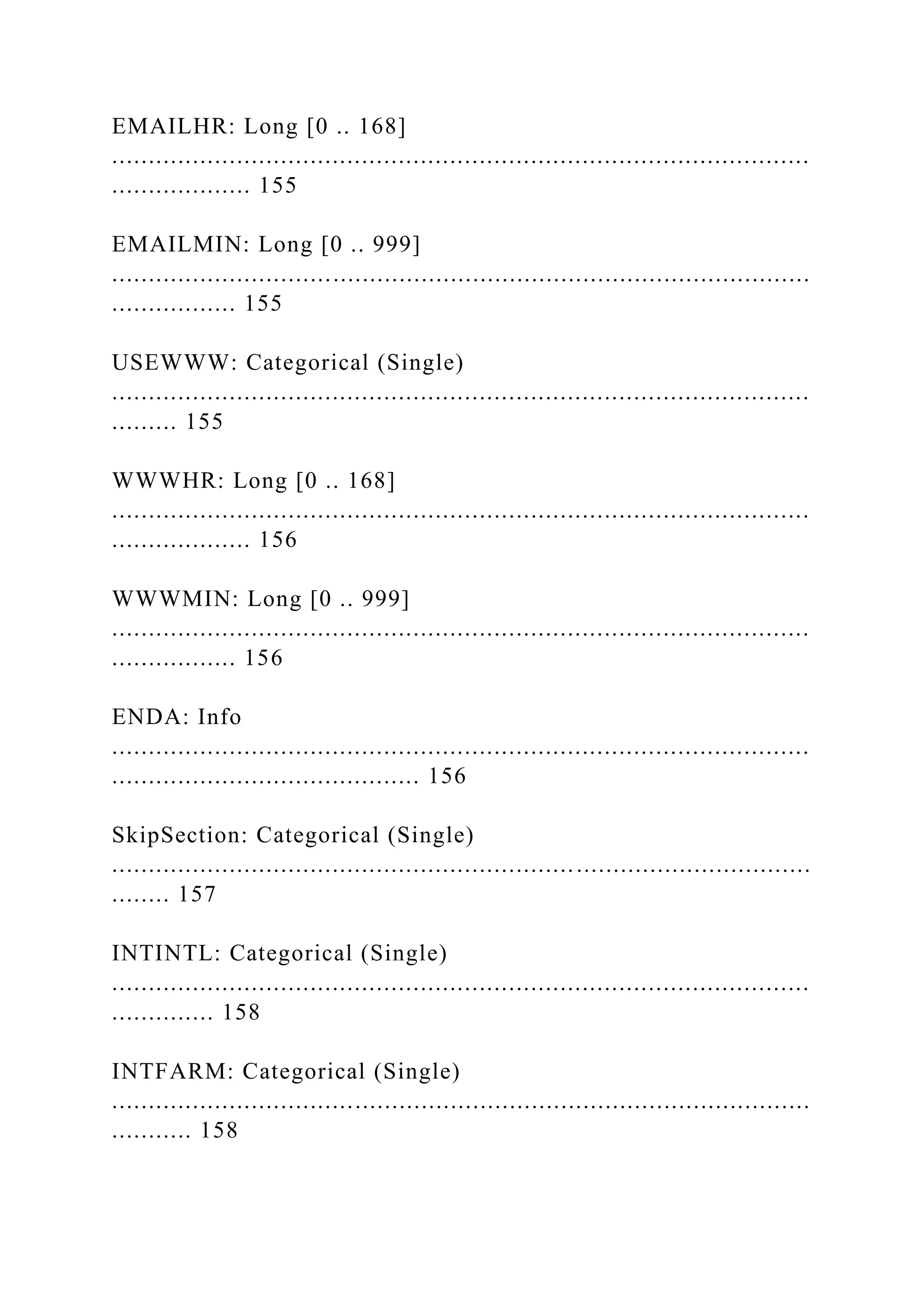EMAILHR: Long [0 .. 168]
...............................................................................................
................... 155
EMAILMIN: Long [0 .. 999]
...............................................................................................
................. 155
USEWWW: Categorical (Single)
...............................................................................................
......... 155
WWWHR: Long [0 .. 168]
...............................................................................................
................... 156
WWWMIN: Long [0 .. 999]
...............................................................................................
................. 156
ENDA: Info
...............................................................................................
.......................................... 156
SkipSection: Categorical (Single)
...............................................................................................
........ 157
INTINTL: Categorical (Single)
...............................................................................................
.............. 158
INTFARM: Categorical (Single)
...............................................................................................
........... 158
 