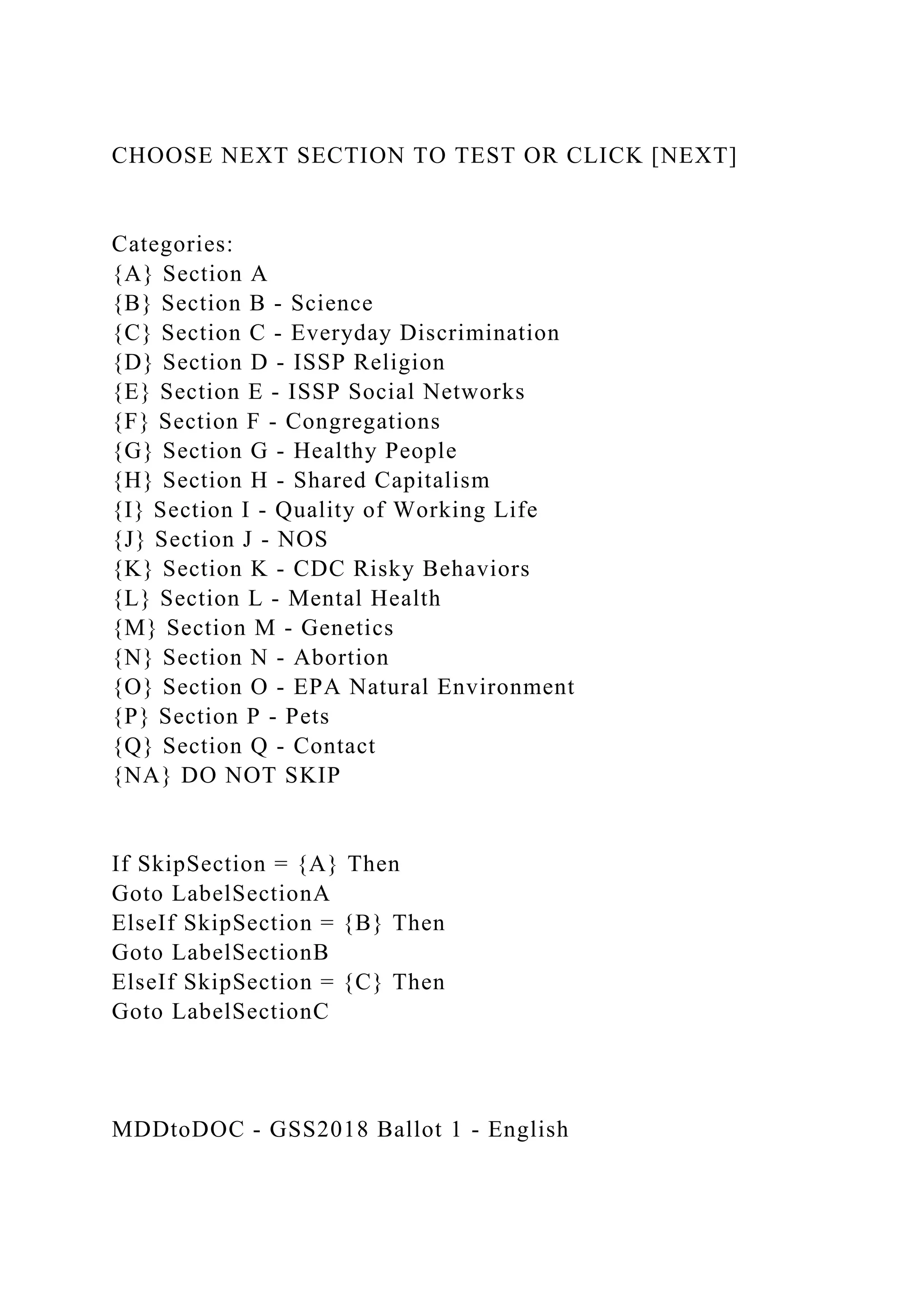 CHOOSE NEXT SECTION TO TEST OR CLICK [NEXT]
Categories:
{A} Section A
{B} Section B - Science
{C} Section C - Everyday Discrimination
{D} Section D - ISSP Religion
{E} Section E - ISSP Social Networks
{F} Section F - Congregations
{G} Section G - Healthy People
{H} Section H - Shared Capitalism
{I} Section I - Quality of Working Life
{J} Section J - NOS
{K} Section K - CDC Risky Behaviors
{L} Section L - Mental Health
{M} Section M - Genetics
{N} Section N - Abortion
{O} Section O - EPA Natural Environment
{P} Section P - Pets
{Q} Section Q - Contact
{NA} DO NOT SKIP
If SkipSection = {A} Then
Goto LabelSectionA
ElseIf SkipSection = {B} Then
Goto LabelSectionB
ElseIf SkipSection = {C} Then
Goto LabelSectionC
MDDtoDOC - GSS2018 Ballot 1 - English
 