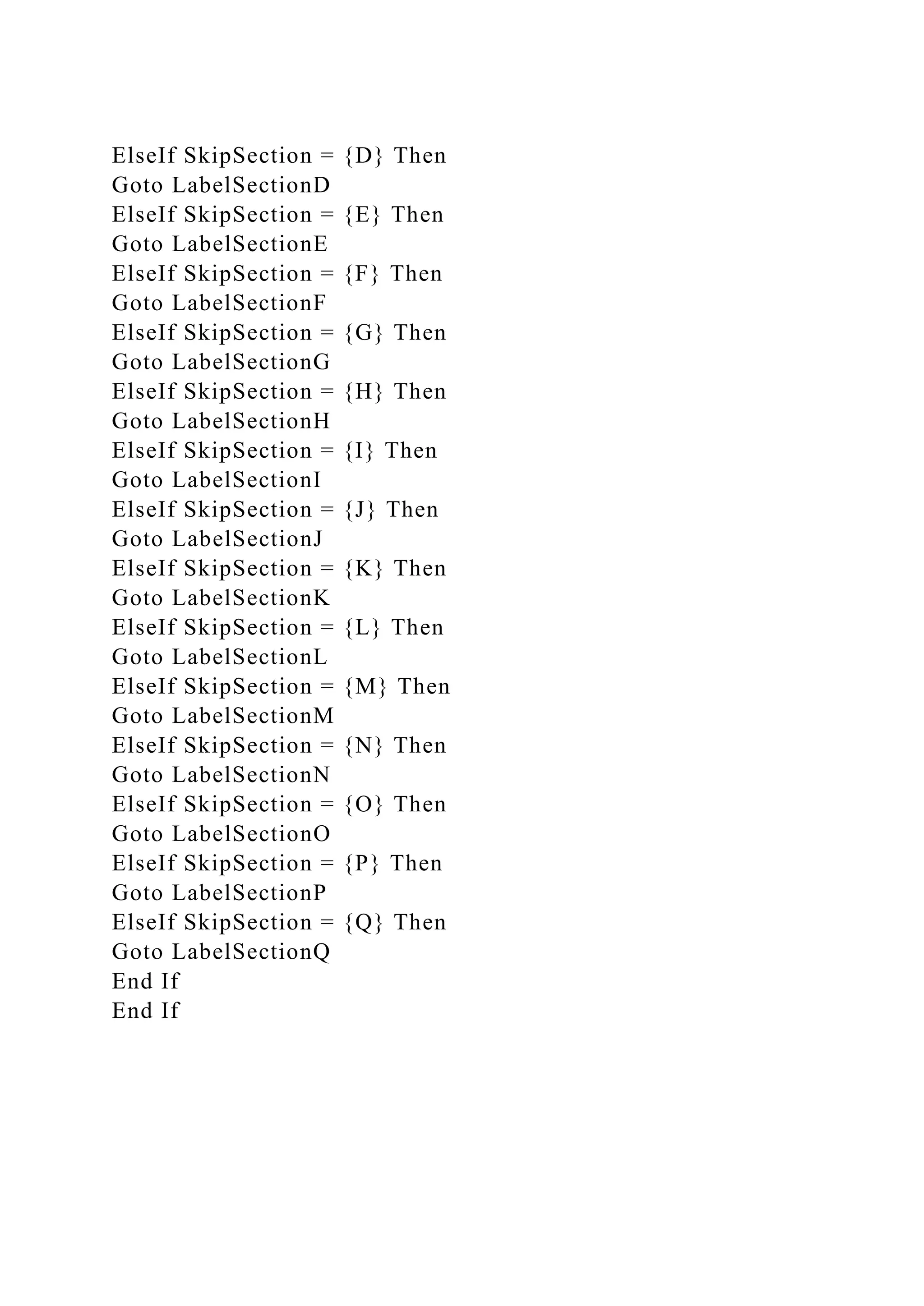 ElseIf SkipSection = {D} Then
Goto LabelSectionD
ElseIf SkipSection = {E} Then
Goto LabelSectionE
ElseIf SkipSection = {F} Then
Goto LabelSectionF
ElseIf SkipSection = {G} Then
Goto LabelSectionG
ElseIf SkipSection = {H} Then
Goto LabelSectionH
ElseIf SkipSection = {I} Then
Goto LabelSectionI
ElseIf SkipSection = {J} Then
Goto LabelSectionJ
ElseIf SkipSection = {K} Then
Goto LabelSectionK
ElseIf SkipSection = {L} Then
Goto LabelSectionL
ElseIf SkipSection = {M} Then
Goto LabelSectionM
ElseIf SkipSection = {N} Then
Goto LabelSectionN
ElseIf SkipSection = {O} Then
Goto LabelSectionO
ElseIf SkipSection = {P} Then
Goto LabelSectionP
ElseIf SkipSection = {Q} Then
Goto LabelSectionQ
End If
End If
 