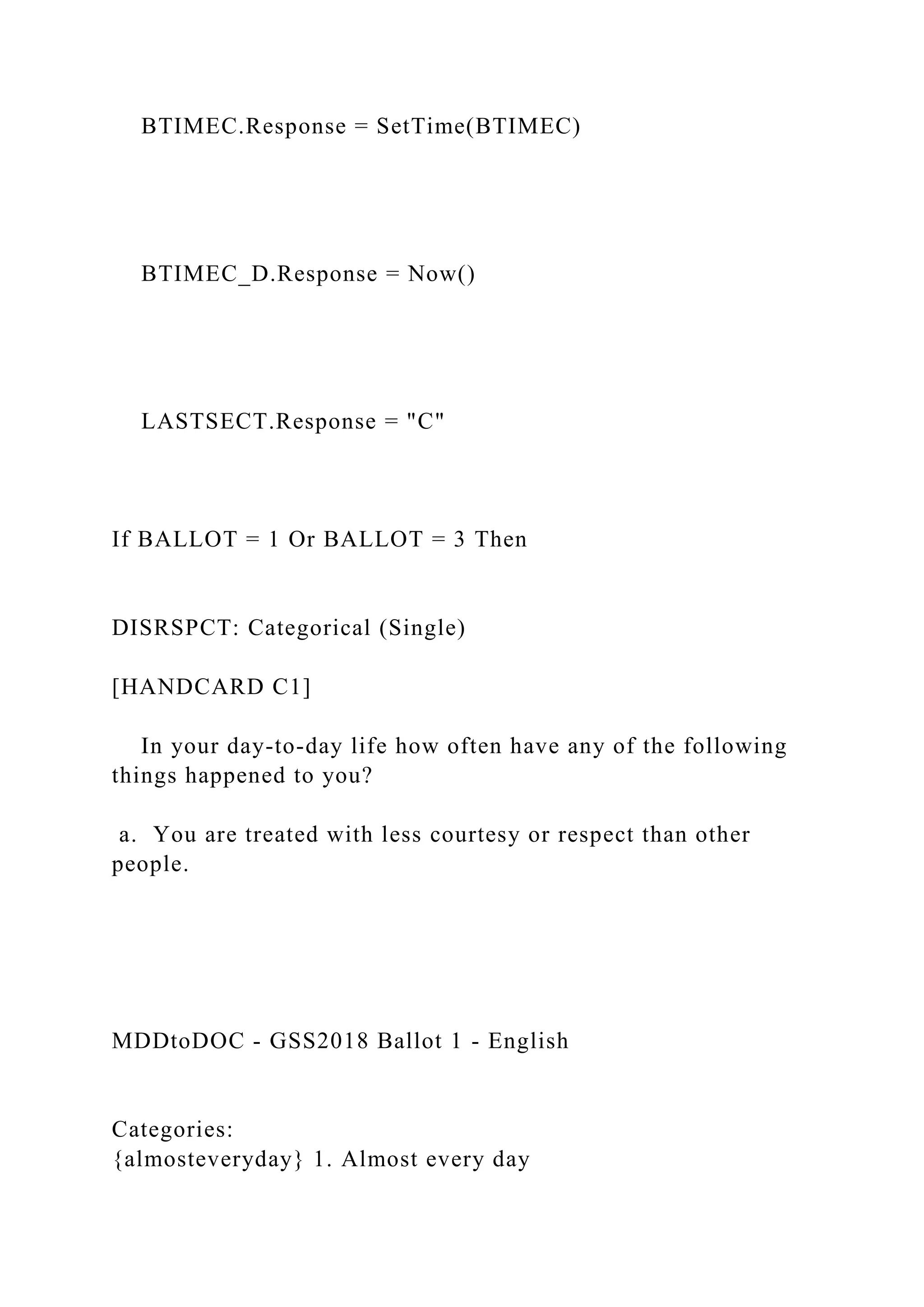 BTIMEC.Response = SetTime(BTIMEC)
BTIMEC_D.Response = Now()
LASTSECT.Response = "C"
If BALLOT = 1 Or BALLOT = 3 Then
DISRSPCT: Categorical (Single)
[HANDCARD C1]
In your day-to-day life how often have any of the following
things happened to you?
a. You are treated with less courtesy or respect than other
people.
MDDtoDOC - GSS2018 Ballot 1 - English
Categories:
{almosteveryday} 1. Almost every day
 