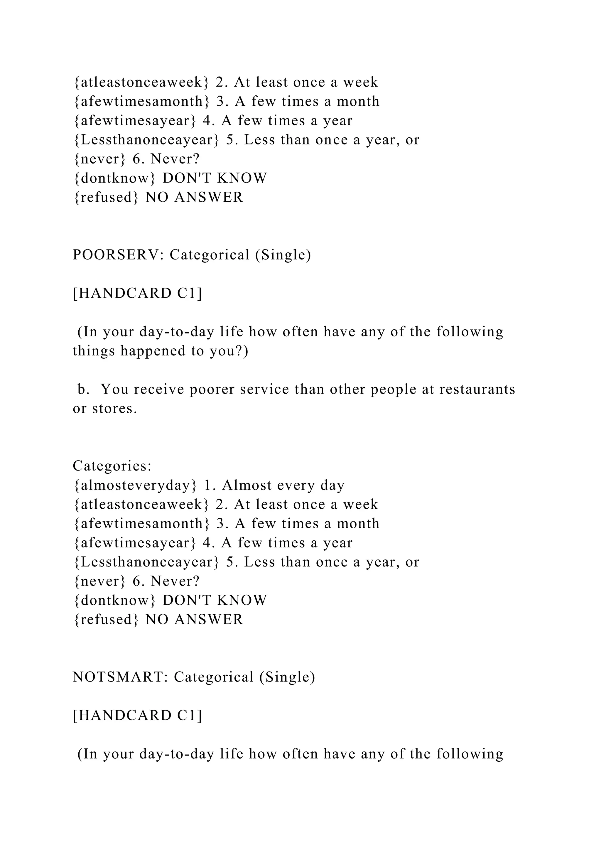 {atleastonceaweek} 2. At least once a week
{afewtimesamonth} 3. A few times a month
{afewtimesayear} 4. A few times a year
{Lessthanonceayear} 5. Less than once a year, or
{never} 6. Never?
{dontknow} DON'T KNOW
{refused} NO ANSWER
POORSERV: Categorical (Single)
[HANDCARD C1]
(In your day-to-day life how often have any of the following
things happened to you?)
b. You receive poorer service than other people at restaurants
or stores.
Categories:
{almosteveryday} 1. Almost every day
{atleastonceaweek} 2. At least once a week
{afewtimesamonth} 3. A few times a month
{afewtimesayear} 4. A few times a year
{Lessthanonceayear} 5. Less than once a year, or
{never} 6. Never?
{dontknow} DON'T KNOW
{refused} NO ANSWER
NOTSMART: Categorical (Single)
[HANDCARD C1]
(In your day-to-day life how often have any of the following
 
