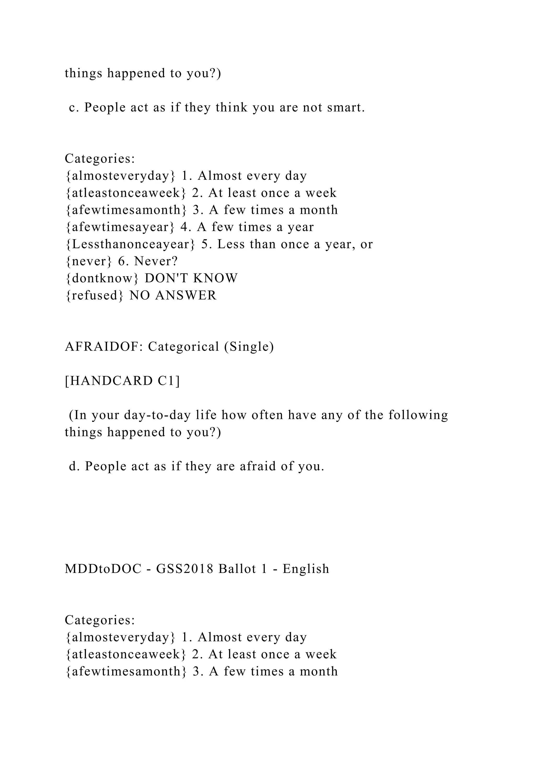 things happened to you?)
c. People act as if they think you are not smart.
Categories:
{almosteveryday} 1. Almost every day
{atleastonceaweek} 2. At least once a week
{afewtimesamonth} 3. A few times a month
{afewtimesayear} 4. A few times a year
{Lessthanonceayear} 5. Less than once a year, or
{never} 6. Never?
{dontknow} DON'T KNOW
{refused} NO ANSWER
AFRAIDOF: Categorical (Single)
[HANDCARD C1]
(In your day-to-day life how often have any of the following
things happened to you?)
d. People act as if they are afraid of you.
MDDtoDOC - GSS2018 Ballot 1 - English
Categories:
{almosteveryday} 1. Almost every day
{atleastonceaweek} 2. At least once a week
{afewtimesamonth} 3. A few times a month
 