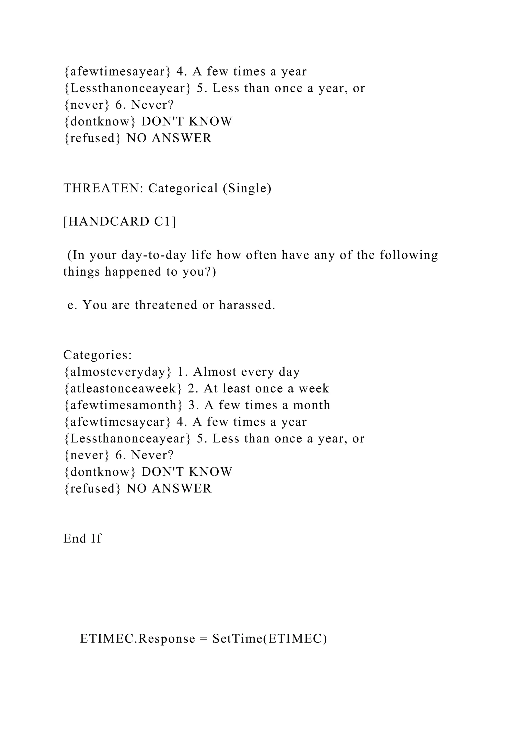 {afewtimesayear} 4. A few times a year
{Lessthanonceayear} 5. Less than once a year, or
{never} 6. Never?
{dontknow} DON'T KNOW
{refused} NO ANSWER
THREATEN: Categorical (Single)
[HANDCARD C1]
(In your day-to-day life how often have any of the following
things happened to you?)
e. You are threatened or harassed.
Categories:
{almosteveryday} 1. Almost every day
{atleastonceaweek} 2. At least once a week
{afewtimesamonth} 3. A few times a month
{afewtimesayear} 4. A few times a year
{Lessthanonceayear} 5. Less than once a year, or
{never} 6. Never?
{dontknow} DON'T KNOW
{refused} NO ANSWER
End If
ETIMEC.Response = SetTime(ETIMEC)
 