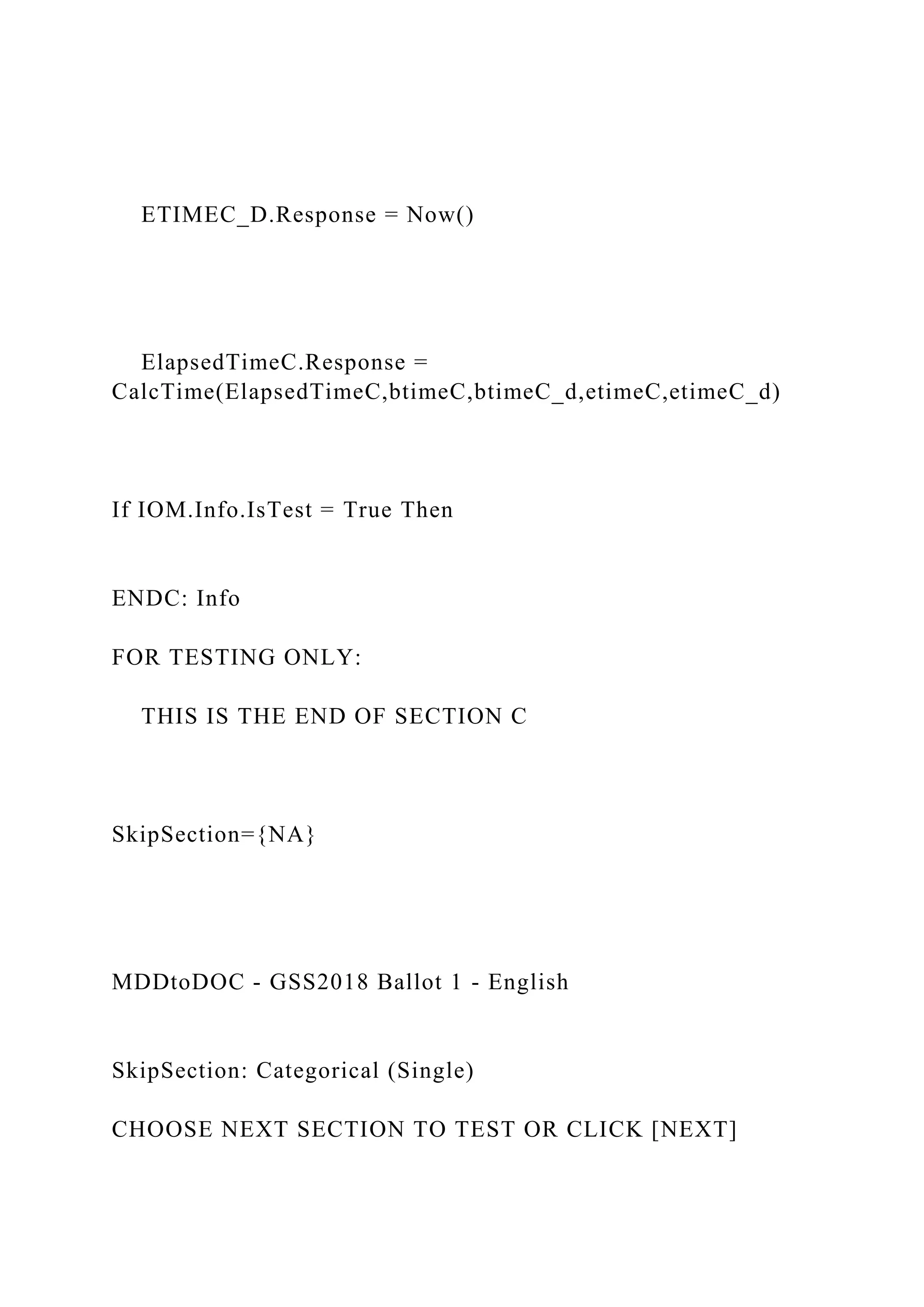 ETIMEC_D.Response = Now()
ElapsedTimeC.Response =
CalcTime(ElapsedTimeC,btimeC,btimeC_d,etimeC,etimeC_d)
If IOM.Info.IsTest = True Then
ENDC: Info
FOR TESTING ONLY:
THIS IS THE END OF SECTION C
SkipSection={NA}
MDDtoDOC - GSS2018 Ballot 1 - English
SkipSection: Categorical (Single)
CHOOSE NEXT SECTION TO TEST OR CLICK [NEXT]
 
