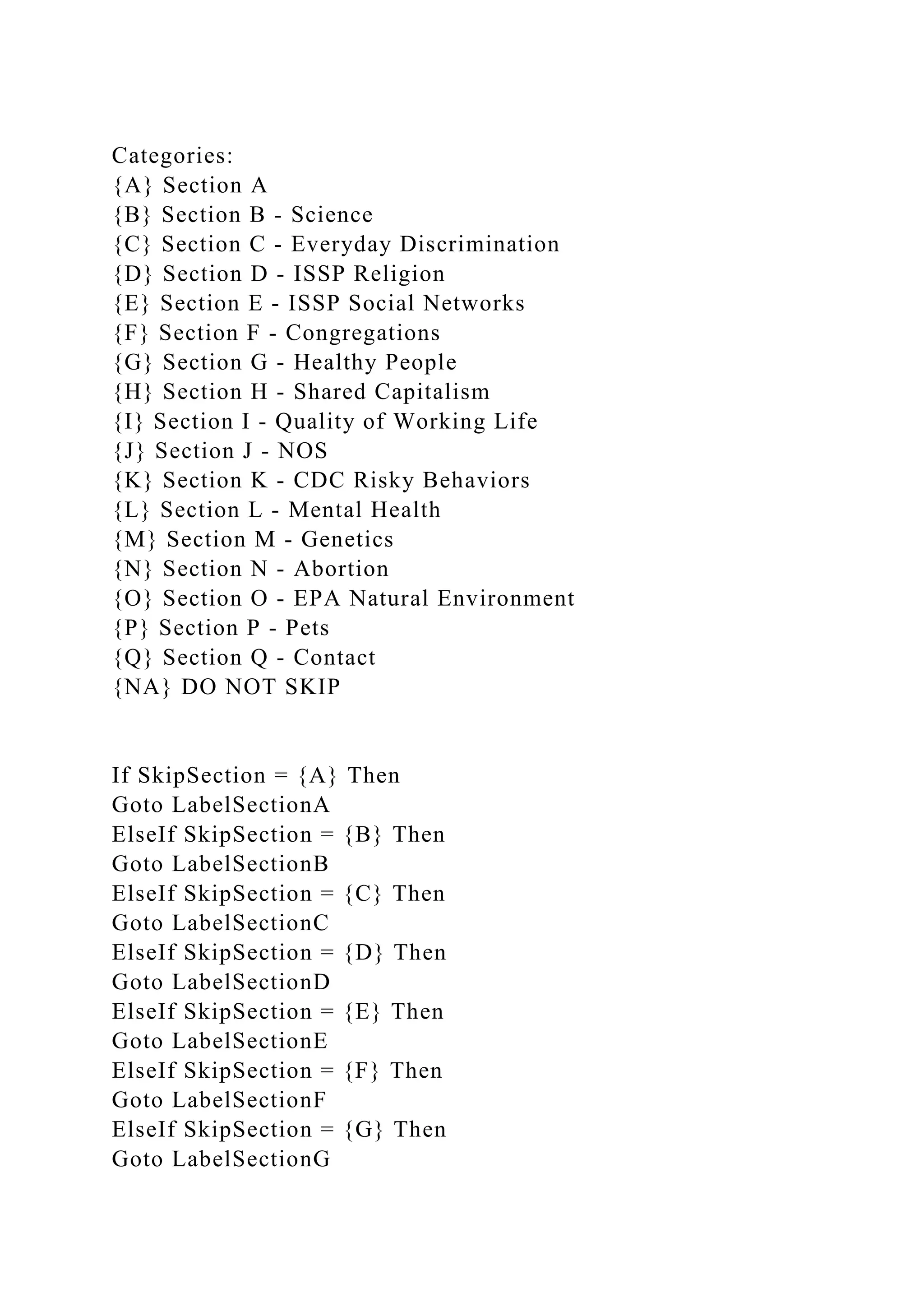 Categories:
{A} Section A
{B} Section B - Science
{C} Section C - Everyday Discrimination
{D} Section D - ISSP Religion
{E} Section E - ISSP Social Networks
{F} Section F - Congregations
{G} Section G - Healthy People
{H} Section H - Shared Capitalism
{I} Section I - Quality of Working Life
{J} Section J - NOS
{K} Section K - CDC Risky Behaviors
{L} Section L - Mental Health
{M} Section M - Genetics
{N} Section N - Abortion
{O} Section O - EPA Natural Environment
{P} Section P - Pets
{Q} Section Q - Contact
{NA} DO NOT SKIP
If SkipSection = {A} Then
Goto LabelSectionA
ElseIf SkipSection = {B} Then
Goto LabelSectionB
ElseIf SkipSection = {C} Then
Goto LabelSectionC
ElseIf SkipSection = {D} Then
Goto LabelSectionD
ElseIf SkipSection = {E} Then
Goto LabelSectionE
ElseIf SkipSection = {F} Then
Goto LabelSectionF
ElseIf SkipSection = {G} Then
Goto LabelSectionG
 