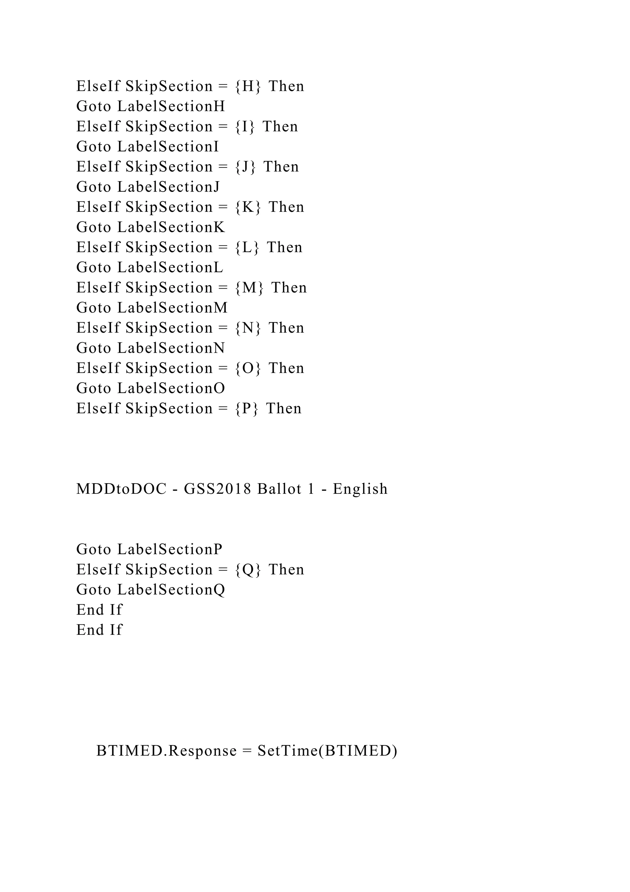 ElseIf SkipSection = {H} Then
Goto LabelSectionH
ElseIf SkipSection = {I} Then
Goto LabelSectionI
ElseIf SkipSection = {J} Then
Goto LabelSectionJ
ElseIf SkipSection = {K} Then
Goto LabelSectionK
ElseIf SkipSection = {L} Then
Goto LabelSectionL
ElseIf SkipSection = {M} Then
Goto LabelSectionM
ElseIf SkipSection = {N} Then
Goto LabelSectionN
ElseIf SkipSection = {O} Then
Goto LabelSectionO
ElseIf SkipSection = {P} Then
MDDtoDOC - GSS2018 Ballot 1 - English
Goto LabelSectionP
ElseIf SkipSection = {Q} Then
Goto LabelSectionQ
End If
End If
BTIMED.Response = SetTime(BTIMED)
 