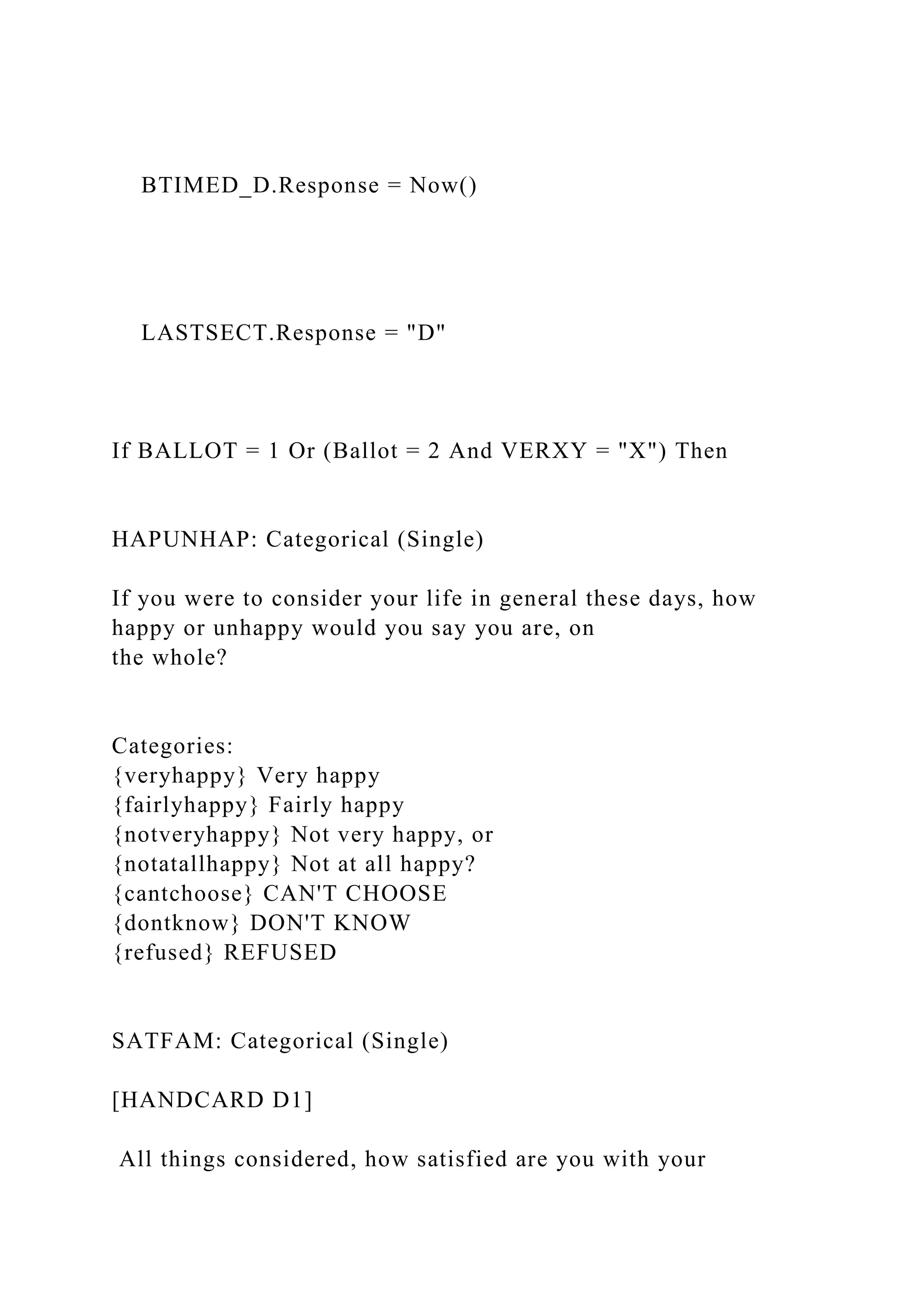 BTIMED_D.Response = Now()
LASTSECT.Response = "D"
If BALLOT = 1 Or (Ballot = 2 And VERXY = "X") Then
HAPUNHAP: Categorical (Single)
If you were to consider your life in general these days, how
happy or unhappy would you say you are, on
the whole?
Categories:
{veryhappy} Very happy
{fairlyhappy} Fairly happy
{notveryhappy} Not very happy, or
{notatallhappy} Not at all happy?
{cantchoose} CAN'T CHOOSE
{dontknow} DON'T KNOW
{refused} REFUSED
SATFAM: Categorical (Single)
[HANDCARD D1]
All things considered, how satisfied are you with your
 
