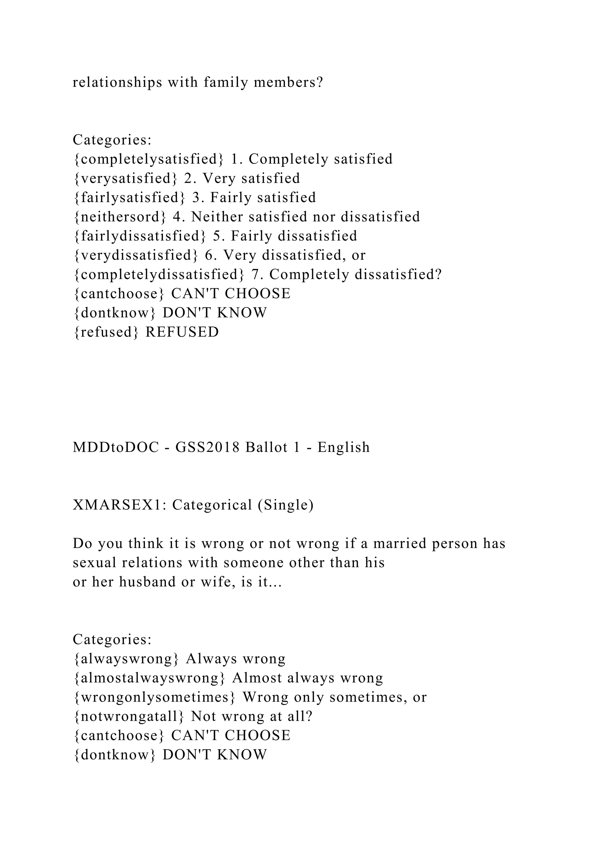 relationships with family members?
Categories:
{completelysatisfied} 1. Completely satisfied
{verysatisfied} 2. Very satisfied
{fairlysatisfied} 3. Fairly satisfied
{neithersord} 4. Neither satisfied nor dissatisfied
{fairlydissatisfied} 5. Fairly dissatisfied
{verydissatisfied} 6. Very dissatisfied, or
{completelydissatisfied} 7. Completely dissatisfied?
{cantchoose} CAN'T CHOOSE
{dontknow} DON'T KNOW
{refused} REFUSED
MDDtoDOC - GSS2018 Ballot 1 - English
XMARSEX1: Categorical (Single)
Do you think it is wrong or not wrong if a married person has
sexual relations with someone other than his
or her husband or wife, is it...
Categories:
{alwayswrong} Always wrong
{almostalwayswrong} Almost always wrong
{wrongonlysometimes} Wrong only sometimes, or
{notwrongatall} Not wrong at all?
{cantchoose} CAN'T CHOOSE
{dontknow} DON'T KNOW
 