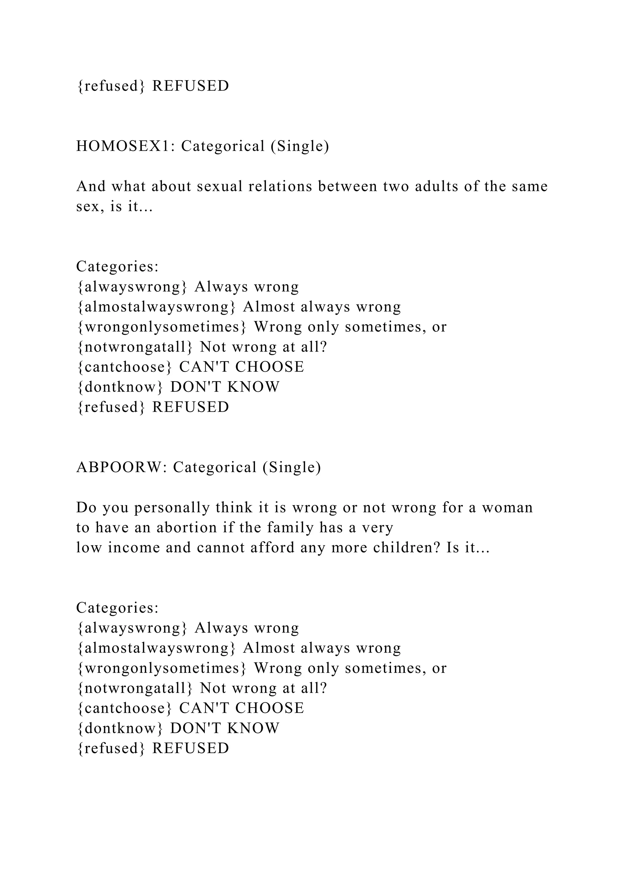 {refused} REFUSED
HOMOSEX1: Categorical (Single)
And what about sexual relations between two adults of the same
sex, is it...
Categories:
{alwayswrong} Always wrong
{almostalwayswrong} Almost always wrong
{wrongonlysometimes} Wrong only sometimes, or
{notwrongatall} Not wrong at all?
{cantchoose} CAN'T CHOOSE
{dontknow} DON'T KNOW
{refused} REFUSED
ABPOORW: Categorical (Single)
Do you personally think it is wrong or not wrong for a woman
to have an abortion if the family has a very
low income and cannot afford any more children? Is it...
Categories:
{alwayswrong} Always wrong
{almostalwayswrong} Almost always wrong
{wrongonlysometimes} Wrong only sometimes, or
{notwrongatall} Not wrong at all?
{cantchoose} CAN'T CHOOSE
{dontknow} DON'T KNOW
{refused} REFUSED
 