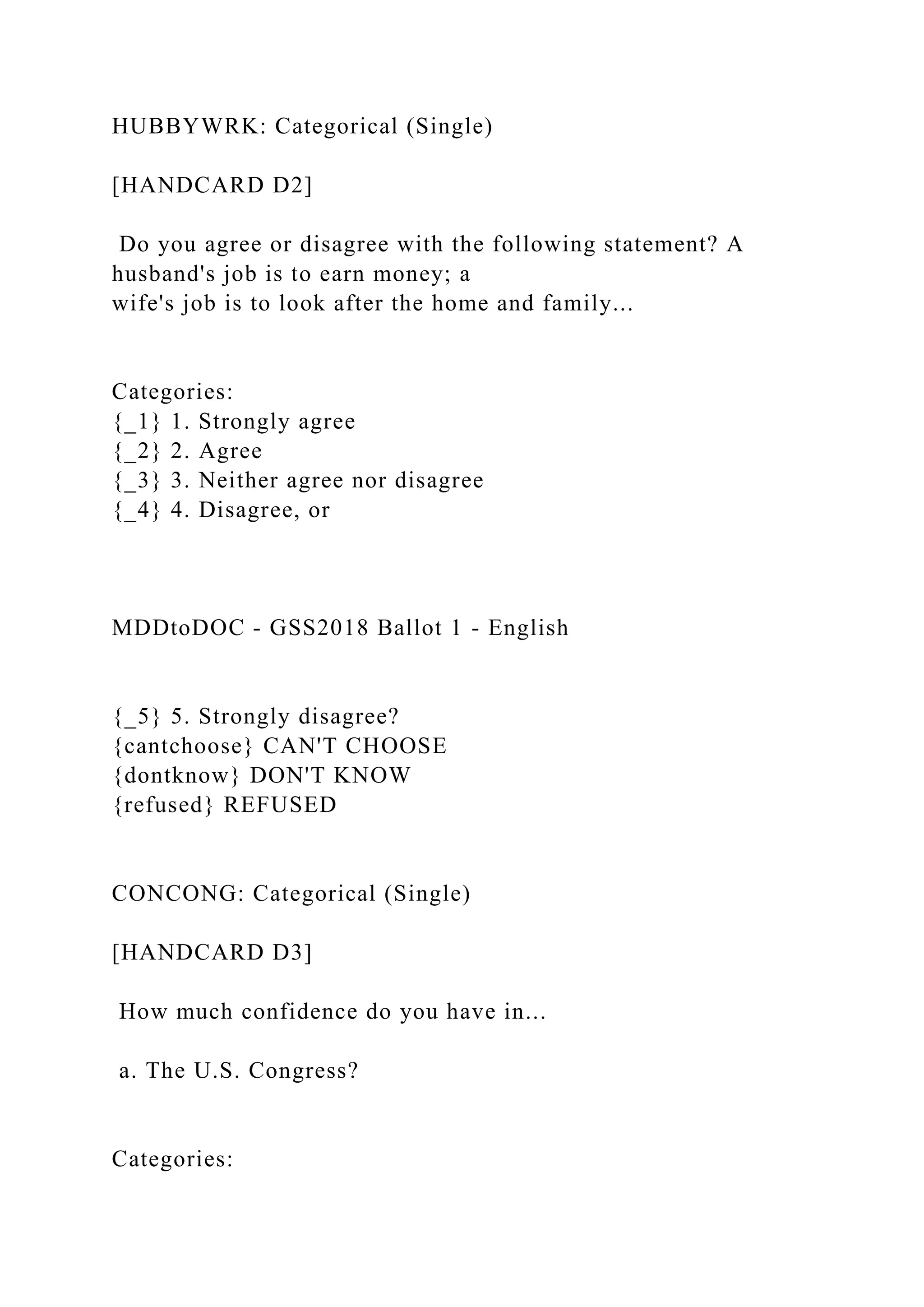 HUBBYWRK: Categorical (Single)
[HANDCARD D2]
Do you agree or disagree with the following statement? A
husband's job is to earn money; a
wife's job is to look after the home and family...
Categories:
{_1} 1. Strongly agree
{_2} 2. Agree
{_3} 3. Neither agree nor disagree
{_4} 4. Disagree, or
MDDtoDOC - GSS2018 Ballot 1 - English
{_5} 5. Strongly disagree?
{cantchoose} CAN'T CHOOSE
{dontknow} DON'T KNOW
{refused} REFUSED
CONCONG: Categorical (Single)
[HANDCARD D3]
How much confidence do you have in...
a. The U.S. Congress?
Categories:
 