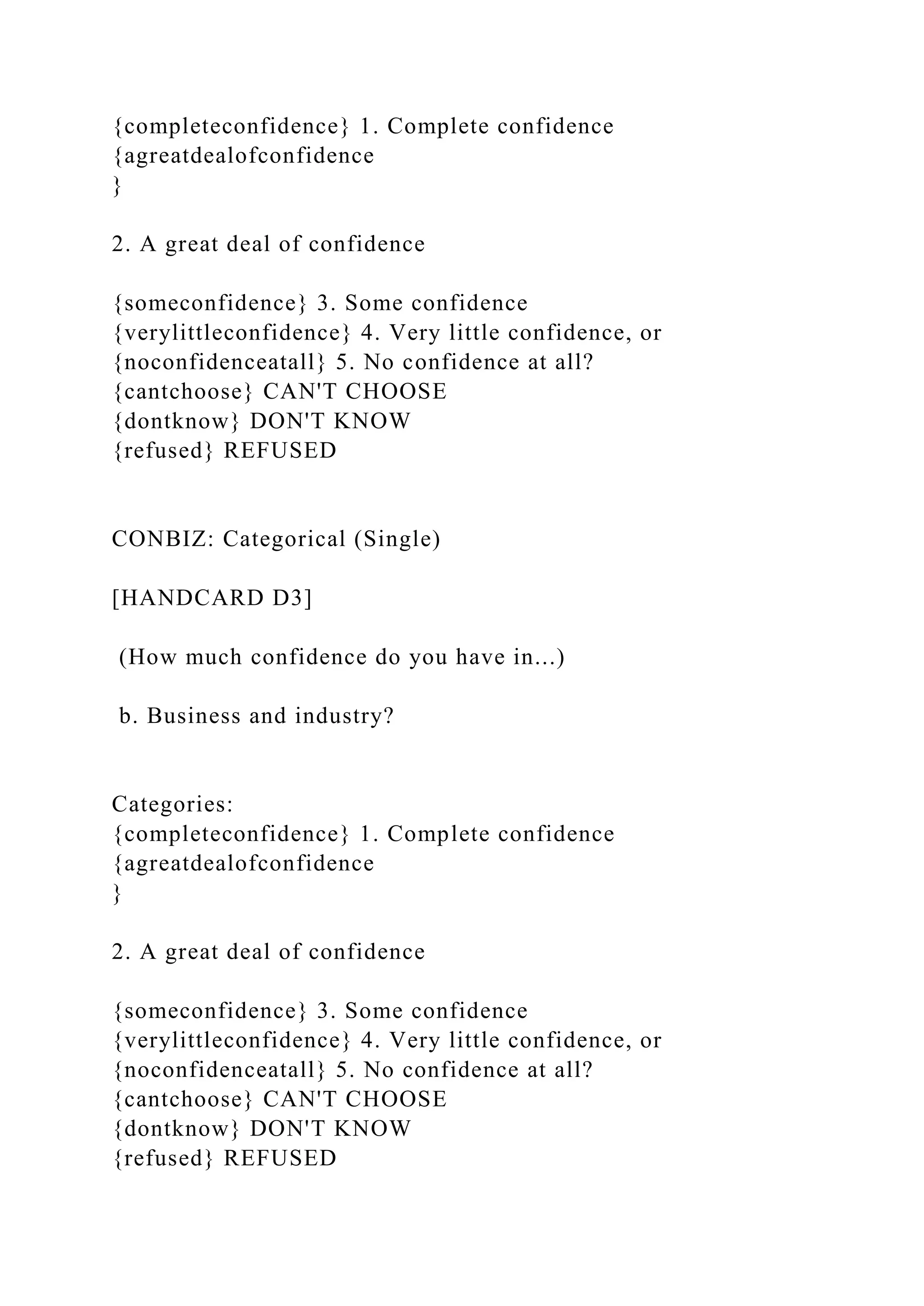 {completeconfidence} 1. Complete confidence
{agreatdealofconfidence
}
2. A great deal of confidence
{someconfidence} 3. Some confidence
{verylittleconfidence} 4. Very little confidence, or
{noconfidenceatall} 5. No confidence at all?
{cantchoose} CAN'T CHOOSE
{dontknow} DON'T KNOW
{refused} REFUSED
CONBIZ: Categorical (Single)
[HANDCARD D3]
(How much confidence do you have in...)
b. Business and industry?
Categories:
{completeconfidence} 1. Complete confidence
{agreatdealofconfidence
}
2. A great deal of confidence
{someconfidence} 3. Some confidence
{verylittleconfidence} 4. Very little confidence, or
{noconfidenceatall} 5. No confidence at all?
{cantchoose} CAN'T CHOOSE
{dontknow} DON'T KNOW
{refused} REFUSED
 