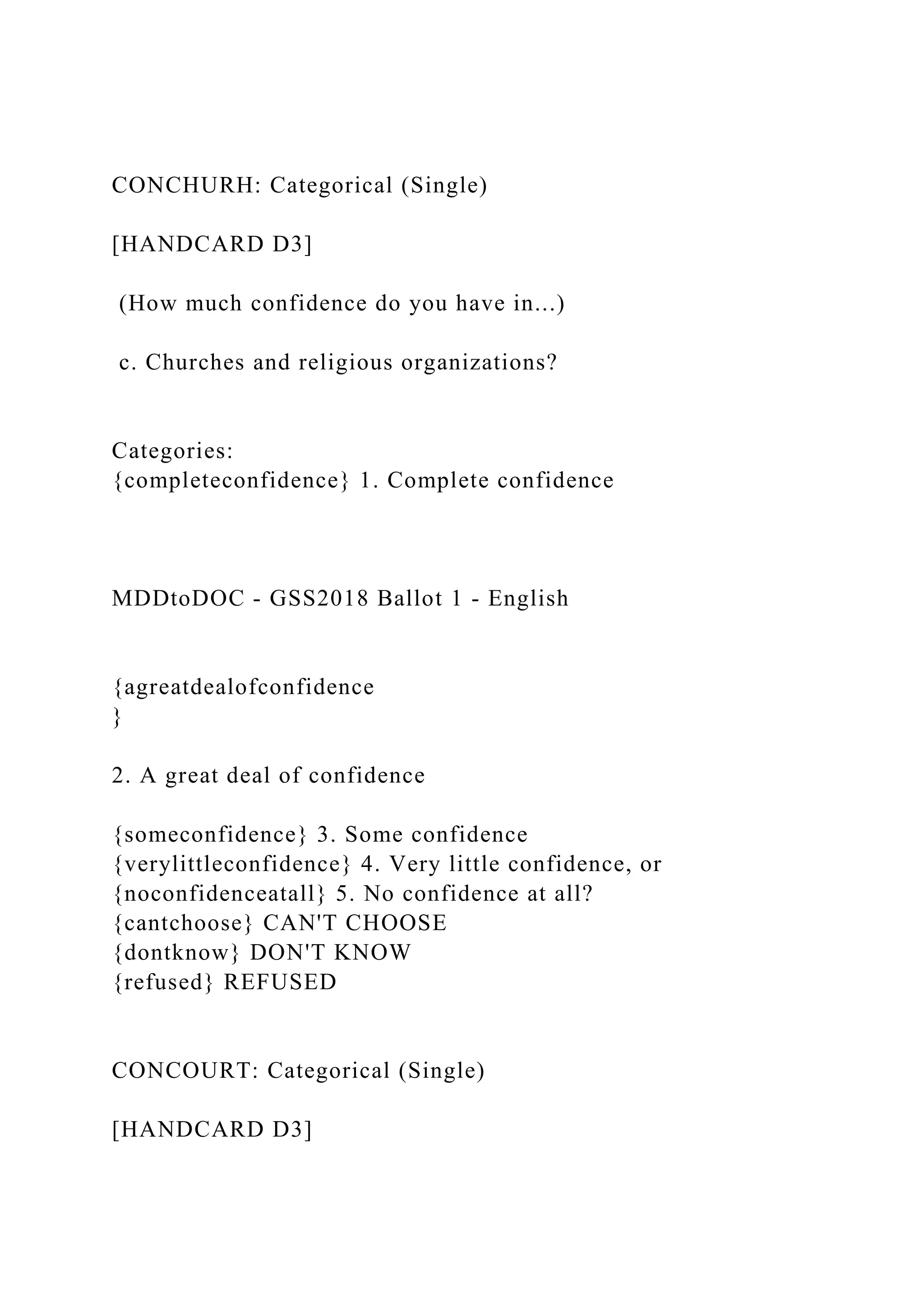 CONCHURH: Categorical (Single)
[HANDCARD D3]
(How much confidence do you have in...)
c. Churches and religious organizations?
Categories:
{completeconfidence} 1. Complete confidence
MDDtoDOC - GSS2018 Ballot 1 - English
{agreatdealofconfidence
}
2. A great deal of confidence
{someconfidence} 3. Some confidence
{verylittleconfidence} 4. Very little confidence, or
{noconfidenceatall} 5. No confidence at all?
{cantchoose} CAN'T CHOOSE
{dontknow} DON'T KNOW
{refused} REFUSED
CONCOURT: Categorical (Single)
[HANDCARD D3]
 