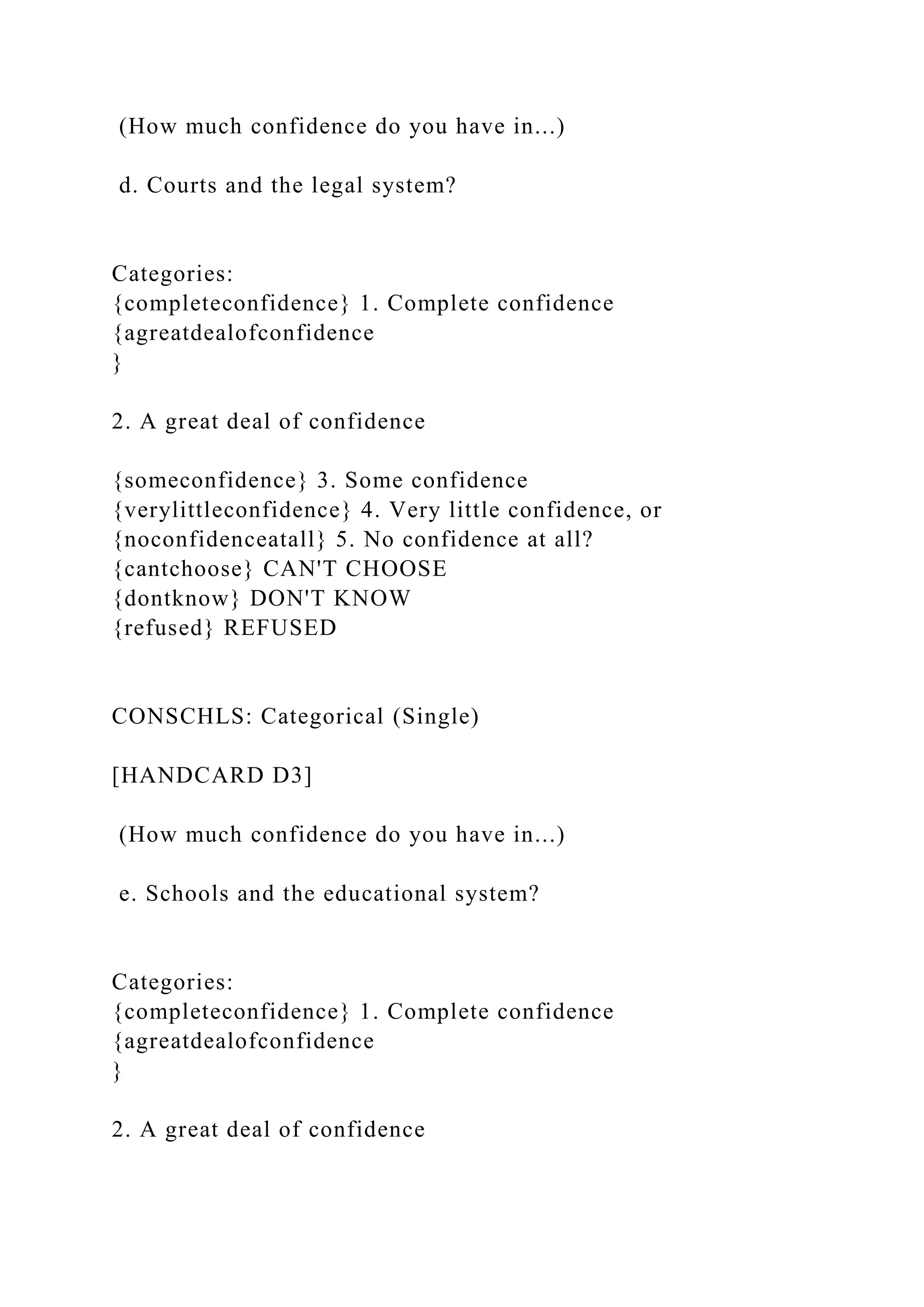(How much confidence do you have in...)
d. Courts and the legal system?
Categories:
{completeconfidence} 1. Complete confidence
{agreatdealofconfidence
}
2. A great deal of confidence
{someconfidence} 3. Some confidence
{verylittleconfidence} 4. Very little confidence, or
{noconfidenceatall} 5. No confidence at all?
{cantchoose} CAN'T CHOOSE
{dontknow} DON'T KNOW
{refused} REFUSED
CONSCHLS: Categorical (Single)
[HANDCARD D3]
(How much confidence do you have in...)
e. Schools and the educational system?
Categories:
{completeconfidence} 1. Complete confidence
{agreatdealofconfidence
}
2. A great deal of confidence
 