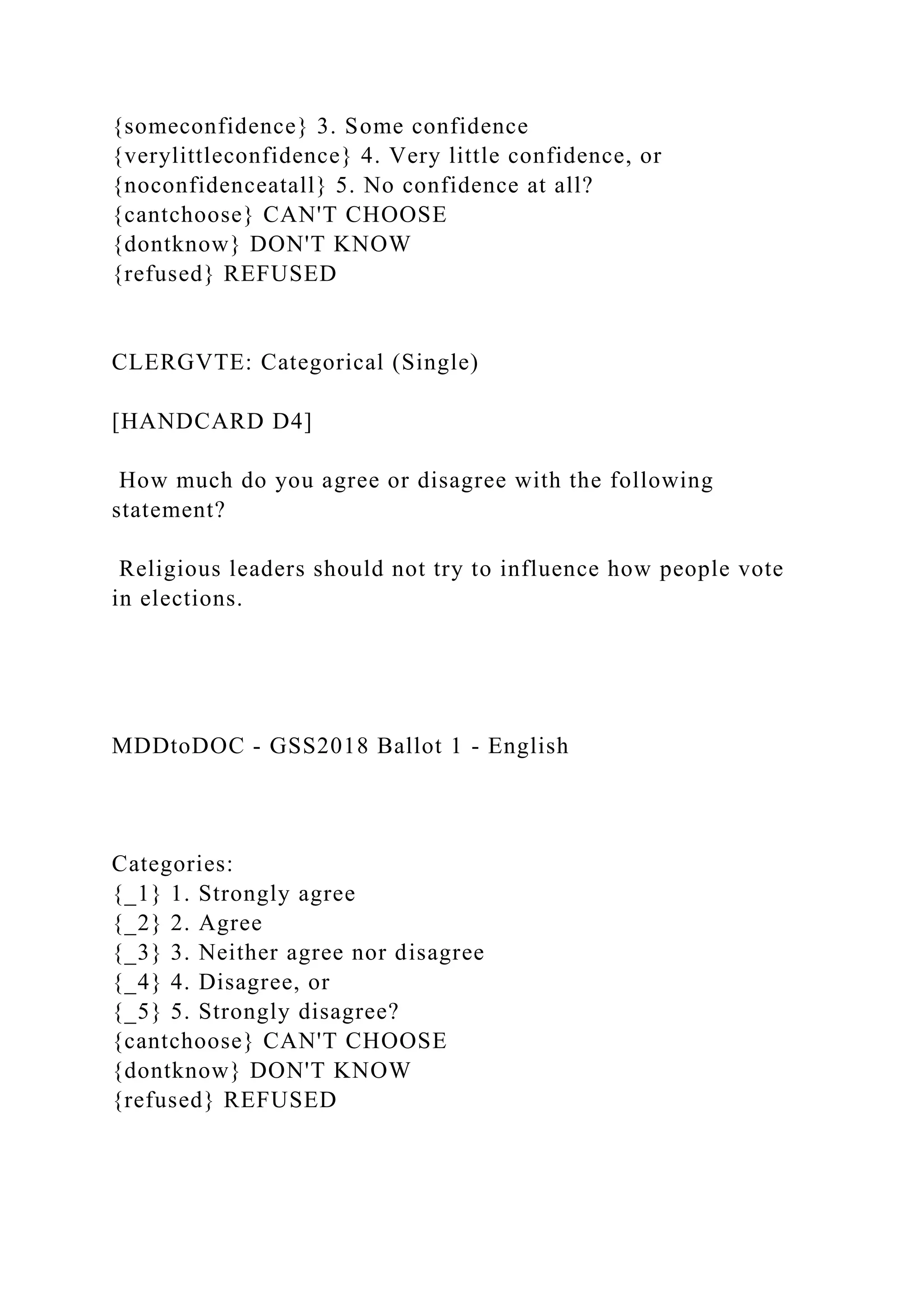 {someconfidence} 3. Some confidence
{verylittleconfidence} 4. Very little confidence, or
{noconfidenceatall} 5. No confidence at all?
{cantchoose} CAN'T CHOOSE
{dontknow} DON'T KNOW
{refused} REFUSED
CLERGVTE: Categorical (Single)
[HANDCARD D4]
How much do you agree or disagree with the following
statement?
Religious leaders should not try to influence how people vote
in elections.
MDDtoDOC - GSS2018 Ballot 1 - English
Categories:
{_1} 1. Strongly agree
{_2} 2. Agree
{_3} 3. Neither agree nor disagree
{_4} 4. Disagree, or
{_5} 5. Strongly disagree?
{cantchoose} CAN'T CHOOSE
{dontknow} DON'T KNOW
{refused} REFUSED
 