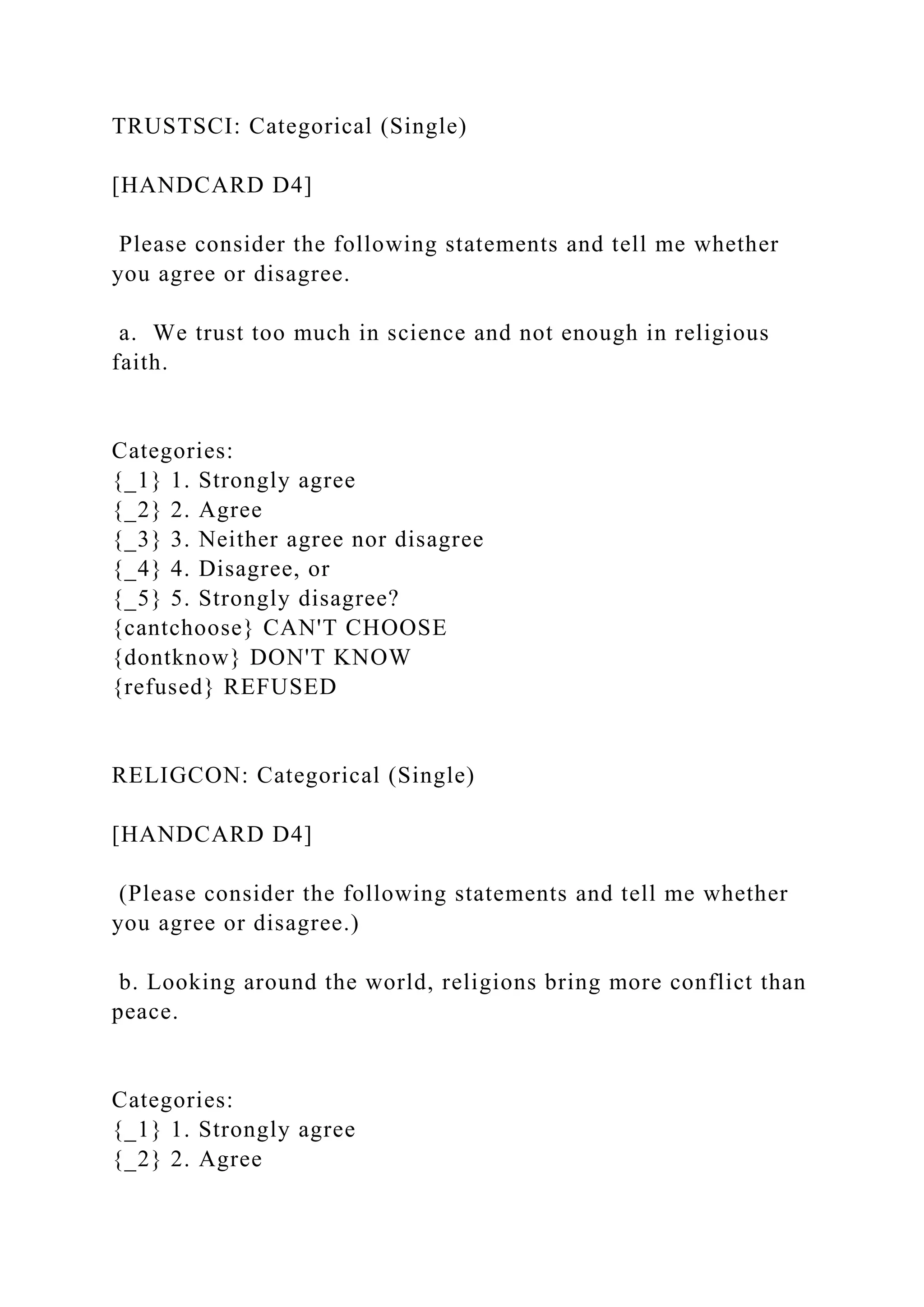 TRUSTSCI: Categorical (Single)
[HANDCARD D4]
Please consider the following statements and tell me whether
you agree or disagree.
a. We trust too much in science and not enough in religious
faith.
Categories:
{_1} 1. Strongly agree
{_2} 2. Agree
{_3} 3. Neither agree nor disagree
{_4} 4. Disagree, or
{_5} 5. Strongly disagree?
{cantchoose} CAN'T CHOOSE
{dontknow} DON'T KNOW
{refused} REFUSED
RELIGCON: Categorical (Single)
[HANDCARD D4]
(Please consider the following statements and tell me whether
you agree or disagree.)
b. Looking around the world, religions bring more conflict than
peace.
Categories:
{_1} 1. Strongly agree
{_2} 2. Agree
 