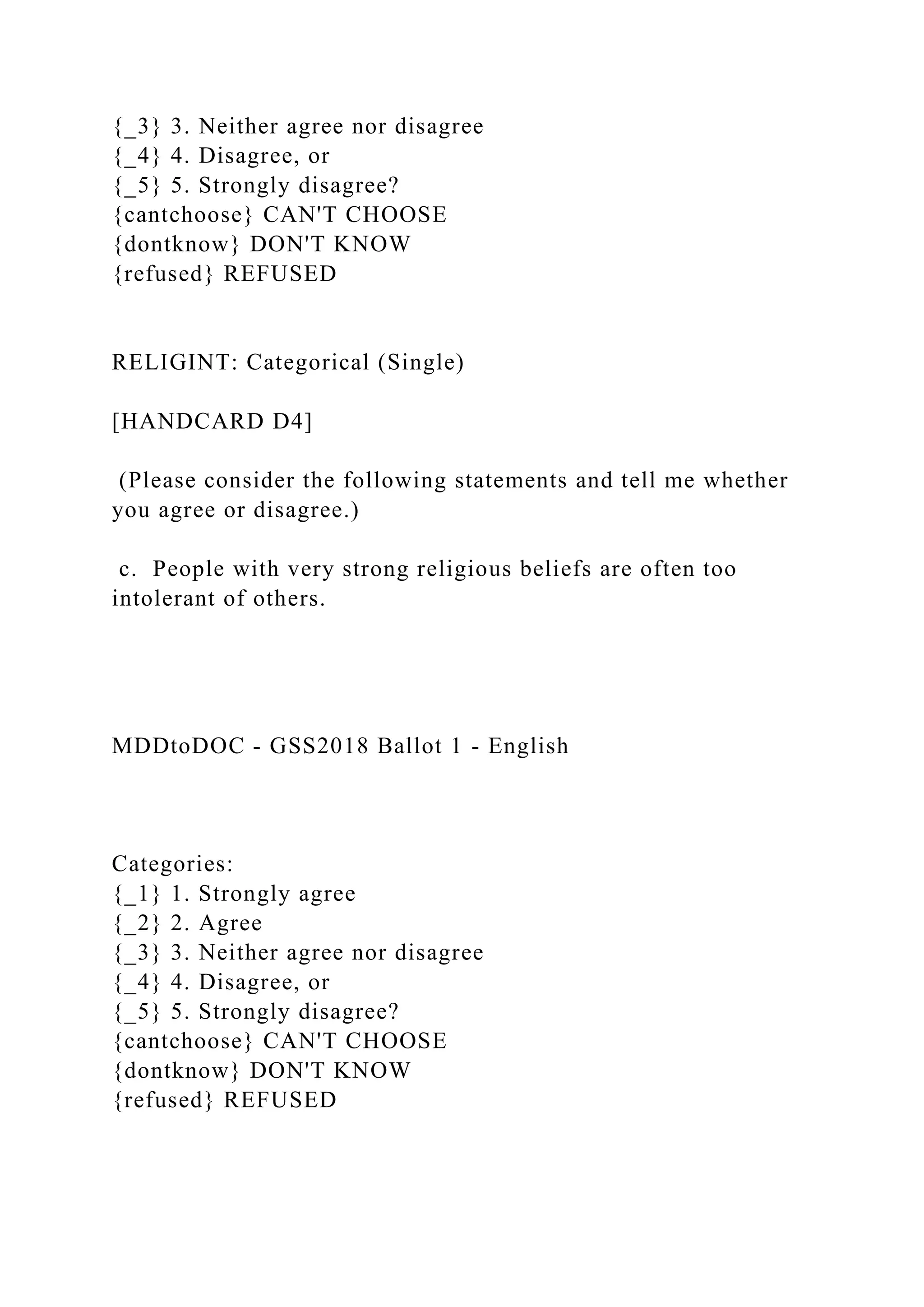 {_3} 3. Neither agree nor disagree
{_4} 4. Disagree, or
{_5} 5. Strongly disagree?
{cantchoose} CAN'T CHOOSE
{dontknow} DON'T KNOW
{refused} REFUSED
RELIGINT: Categorical (Single)
[HANDCARD D4]
(Please consider the following statements and tell me whether
you agree or disagree.)
c. People with very strong religious beliefs are often too
intolerant of others.
MDDtoDOC - GSS2018 Ballot 1 - English
Categories:
{_1} 1. Strongly agree
{_2} 2. Agree
{_3} 3. Neither agree nor disagree
{_4} 4. Disagree, or
{_5} 5. Strongly disagree?
{cantchoose} CAN'T CHOOSE
{dontknow} DON'T KNOW
{refused} REFUSED
 