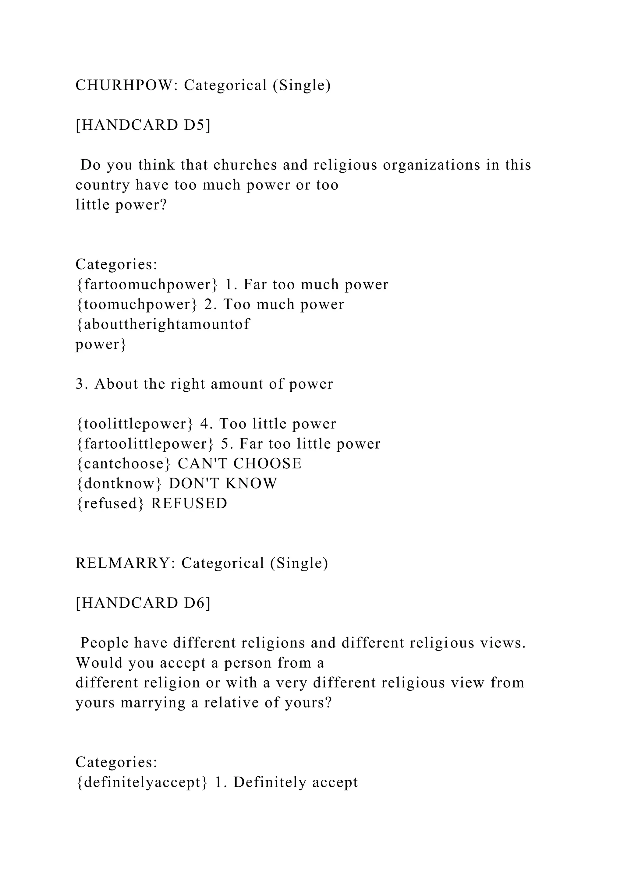 CHURHPOW: Categorical (Single)
[HANDCARD D5]
Do you think that churches and religious organizations in this
country have too much power or too
little power?
Categories:
{fartoomuchpower} 1. Far too much power
{toomuchpower} 2. Too much power
{abouttherightamountof
power}
3. About the right amount of power
{toolittlepower} 4. Too little power
{fartoolittlepower} 5. Far too little power
{cantchoose} CAN'T CHOOSE
{dontknow} DON'T KNOW
{refused} REFUSED
RELMARRY: Categorical (Single)
[HANDCARD D6]
People have different religions and different religious views.
Would you accept a person from a
different religion or with a very different religious view from
yours marrying a relative of yours?
Categories:
{definitelyaccept} 1. Definitely accept
 