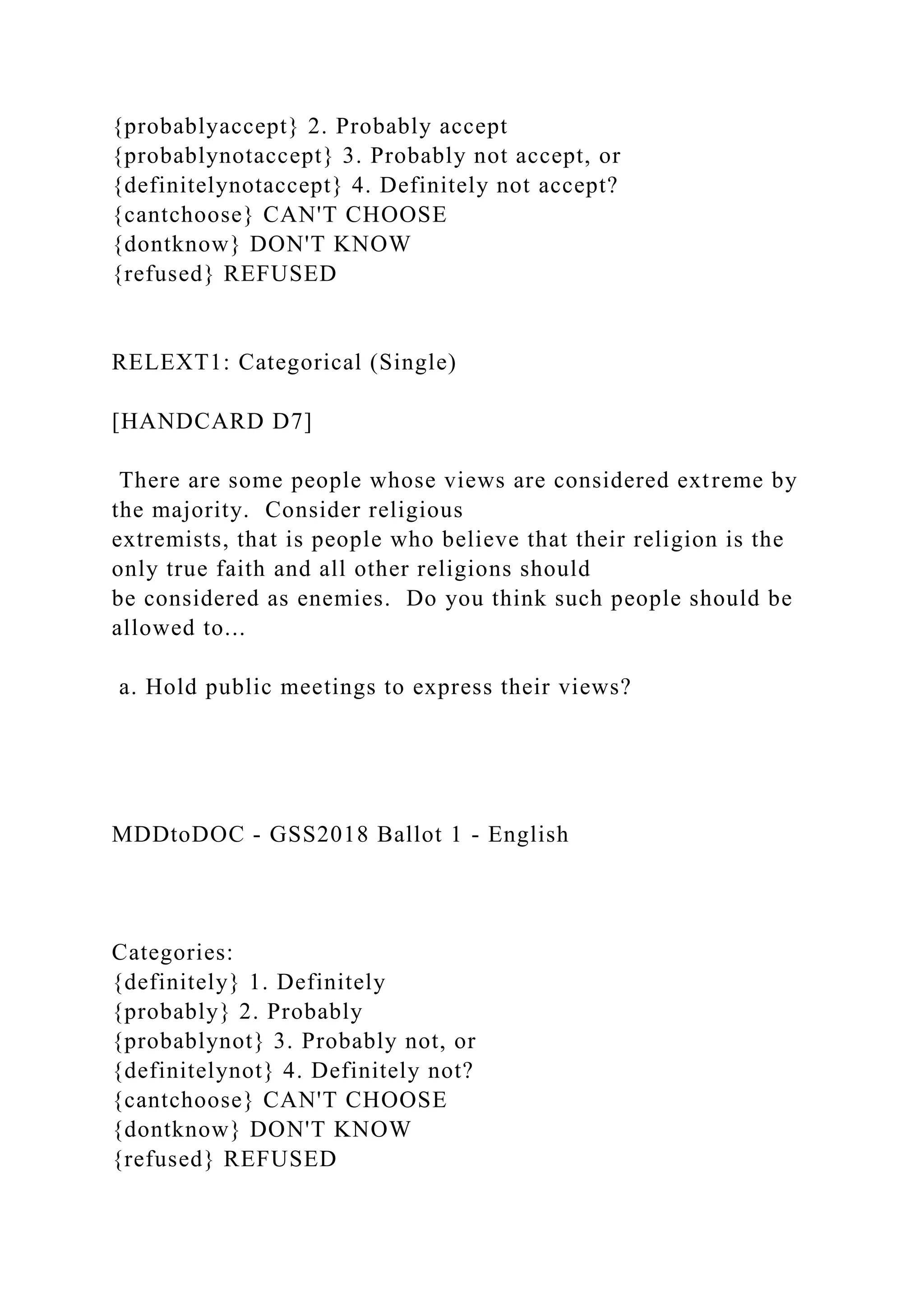 {probablyaccept} 2. Probably accept
{probablynotaccept} 3. Probably not accept, or
{definitelynotaccept} 4. Definitely not accept?
{cantchoose} CAN'T CHOOSE
{dontknow} DON'T KNOW
{refused} REFUSED
RELEXT1: Categorical (Single)
[HANDCARD D7]
There are some people whose views are considered extreme by
the majority. Consider religious
extremists, that is people who believe that their religion is the
only true faith and all other religions should
be considered as enemies. Do you think such people should be
allowed to...
a. Hold public meetings to express their views?
MDDtoDOC - GSS2018 Ballot 1 - English
Categories:
{definitely} 1. Definitely
{probably} 2. Probably
{probablynot} 3. Probably not, or
{definitelynot} 4. Definitely not?
{cantchoose} CAN'T CHOOSE
{dontknow} DON'T KNOW
{refused} REFUSED
 