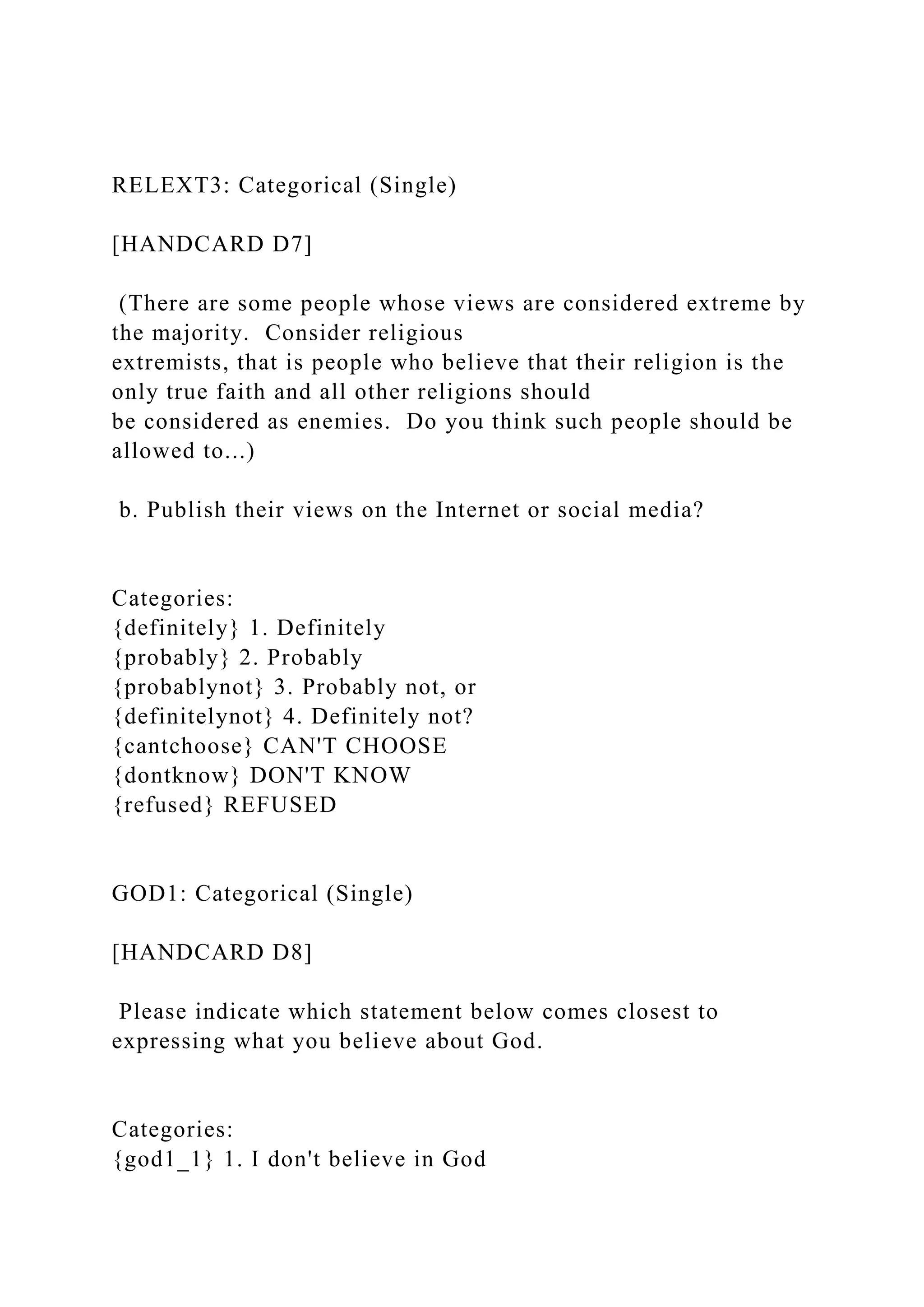 RELEXT3: Categorical (Single)
[HANDCARD D7]
(There are some people whose views are considered extreme by
the majority. Consider religious
extremists, that is people who believe that their religion is the
only true faith and all other religions should
be considered as enemies. Do you think such people should be
allowed to...)
b. Publish their views on the Internet or social media?
Categories:
{definitely} 1. Definitely
{probably} 2. Probably
{probablynot} 3. Probably not, or
{definitelynot} 4. Definitely not?
{cantchoose} CAN'T CHOOSE
{dontknow} DON'T KNOW
{refused} REFUSED
GOD1: Categorical (Single)
[HANDCARD D8]
Please indicate which statement below comes closest to
expressing what you believe about God.
Categories:
{god1_1} 1. I don't believe in God
 