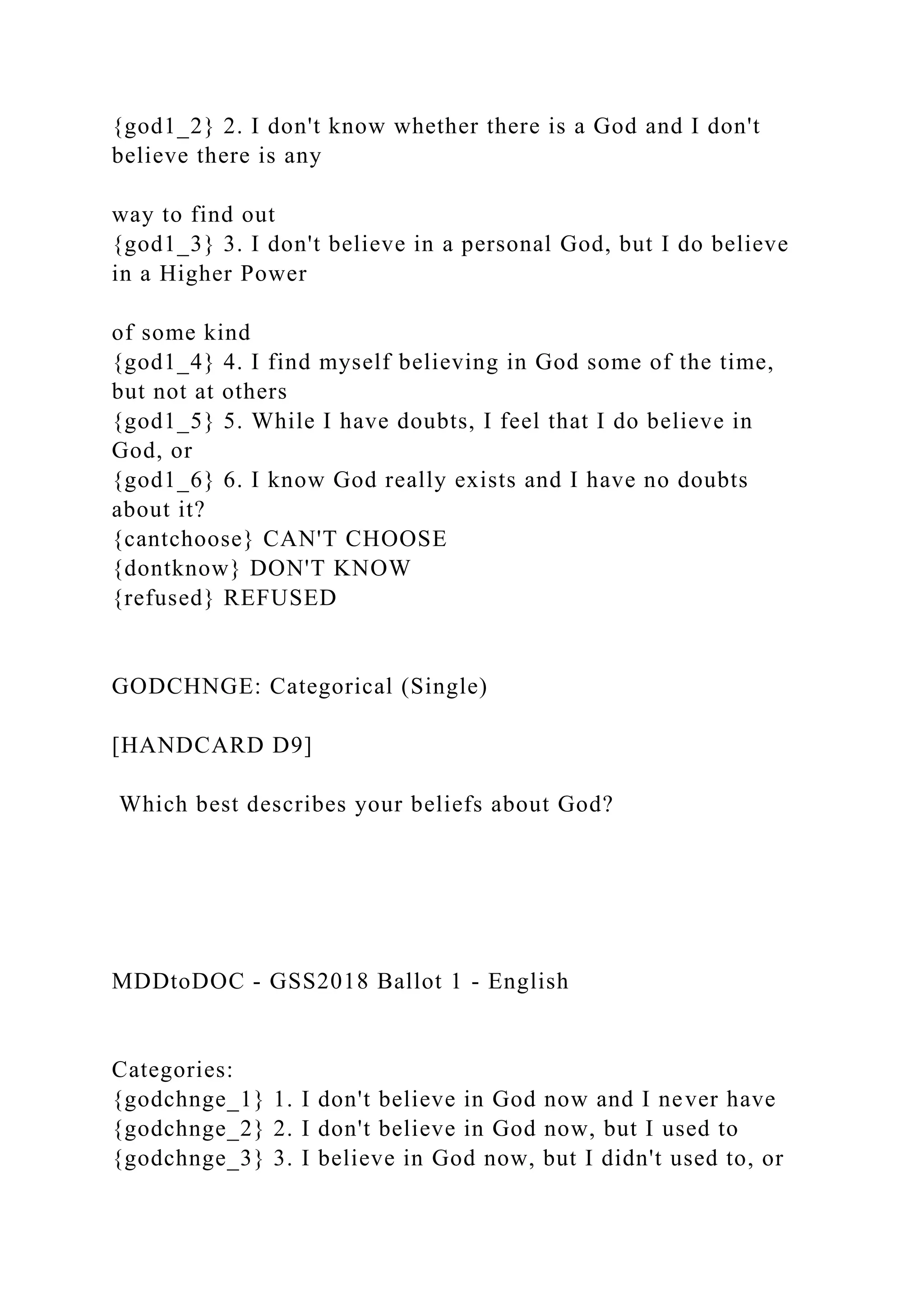 {god1_2} 2. I don't know whether there is a God and I don't
believe there is any
way to find out
{god1_3} 3. I don't believe in a personal God, but I do believe
in a Higher Power
of some kind
{god1_4} 4. I find myself believing in God some of the time,
but not at others
{god1_5} 5. While I have doubts, I feel that I do believe in
God, or
{god1_6} 6. I know God really exists and I have no doubts
about it?
{cantchoose} CAN'T CHOOSE
{dontknow} DON'T KNOW
{refused} REFUSED
GODCHNGE: Categorical (Single)
[HANDCARD D9]
Which best describes your beliefs about God?
MDDtoDOC - GSS2018 Ballot 1 - English
Categories:
{godchnge_1} 1. I don't believe in God now and I never have
{godchnge_2} 2. I don't believe in God now, but I used to
{godchnge_3} 3. I believe in God now, but I didn't used to, or
 