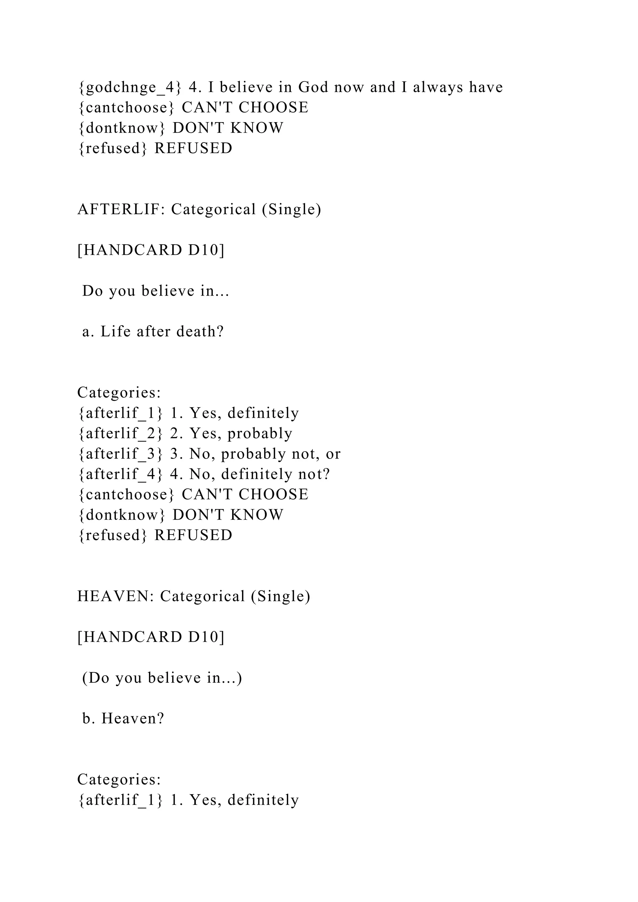 {godchnge_4} 4. I believe in God now and I always have
{cantchoose} CAN'T CHOOSE
{dontknow} DON'T KNOW
{refused} REFUSED
AFTERLIF: Categorical (Single)
[HANDCARD D10]
Do you believe in...
a. Life after death?
Categories:
{afterlif_1} 1. Yes, definitely
{afterlif_2} 2. Yes, probably
{afterlif_3} 3. No, probably not, or
{afterlif_4} 4. No, definitely not?
{cantchoose} CAN'T CHOOSE
{dontknow} DON'T KNOW
{refused} REFUSED
HEAVEN: Categorical (Single)
[HANDCARD D10]
(Do you believe in...)
b. Heaven?
Categories:
{afterlif_1} 1. Yes, definitely
 