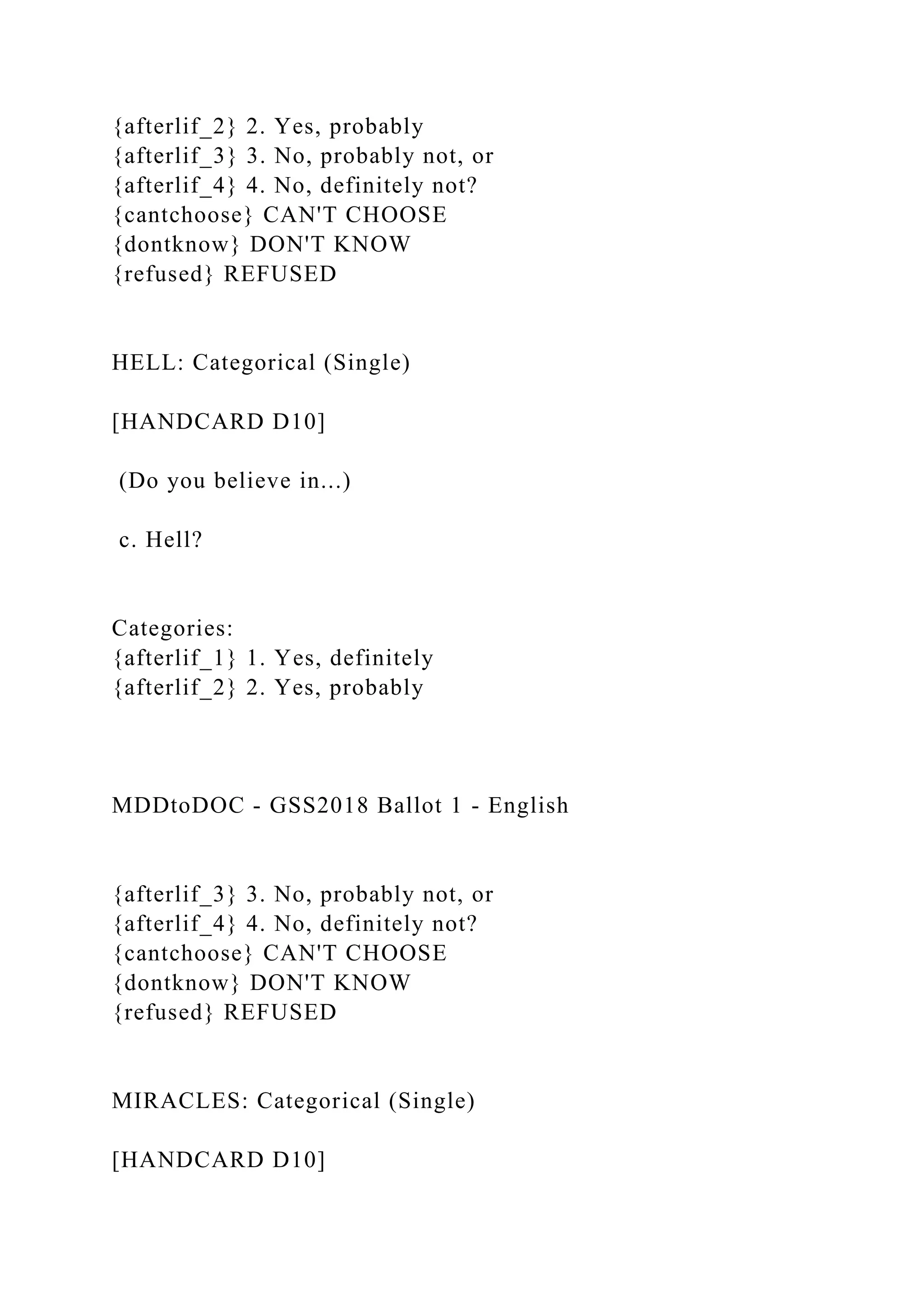 {afterlif_2} 2. Yes, probably
{afterlif_3} 3. No, probably not, or
{afterlif_4} 4. No, definitely not?
{cantchoose} CAN'T CHOOSE
{dontknow} DON'T KNOW
{refused} REFUSED
HELL: Categorical (Single)
[HANDCARD D10]
(Do you believe in...)
c. Hell?
Categories:
{afterlif_1} 1. Yes, definitely
{afterlif_2} 2. Yes, probably
MDDtoDOC - GSS2018 Ballot 1 - English
{afterlif_3} 3. No, probably not, or
{afterlif_4} 4. No, definitely not?
{cantchoose} CAN'T CHOOSE
{dontknow} DON'T KNOW
{refused} REFUSED
MIRACLES: Categorical (Single)
[HANDCARD D10]
 