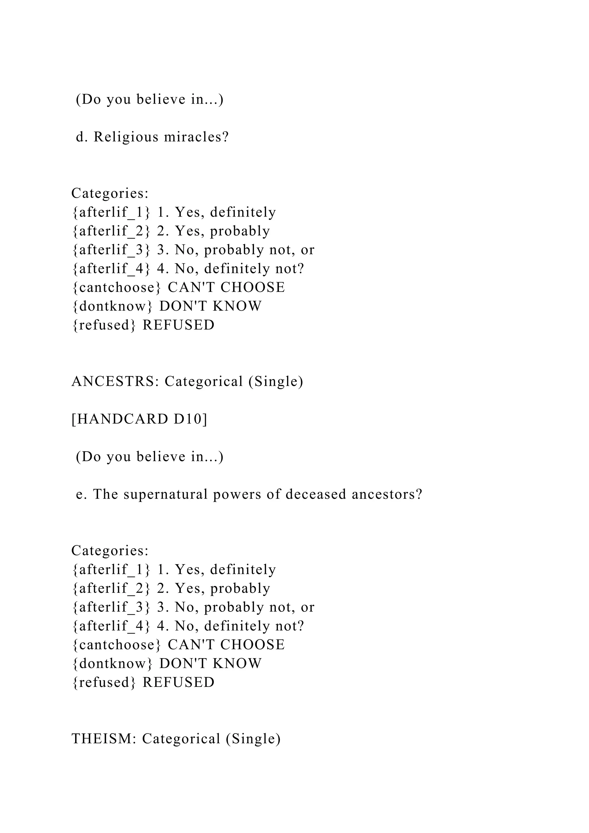 (Do you believe in...)
d. Religious miracles?
Categories:
{afterlif_1} 1. Yes, definitely
{afterlif_2} 2. Yes, probably
{afterlif_3} 3. No, probably not, or
{afterlif_4} 4. No, definitely not?
{cantchoose} CAN'T CHOOSE
{dontknow} DON'T KNOW
{refused} REFUSED
ANCESTRS: Categorical (Single)
[HANDCARD D10]
(Do you believe in...)
e. The supernatural powers of deceased ancestors?
Categories:
{afterlif_1} 1. Yes, definitely
{afterlif_2} 2. Yes, probably
{afterlif_3} 3. No, probably not, or
{afterlif_4} 4. No, definitely not?
{cantchoose} CAN'T CHOOSE
{dontknow} DON'T KNOW
{refused} REFUSED
THEISM: Categorical (Single)
 