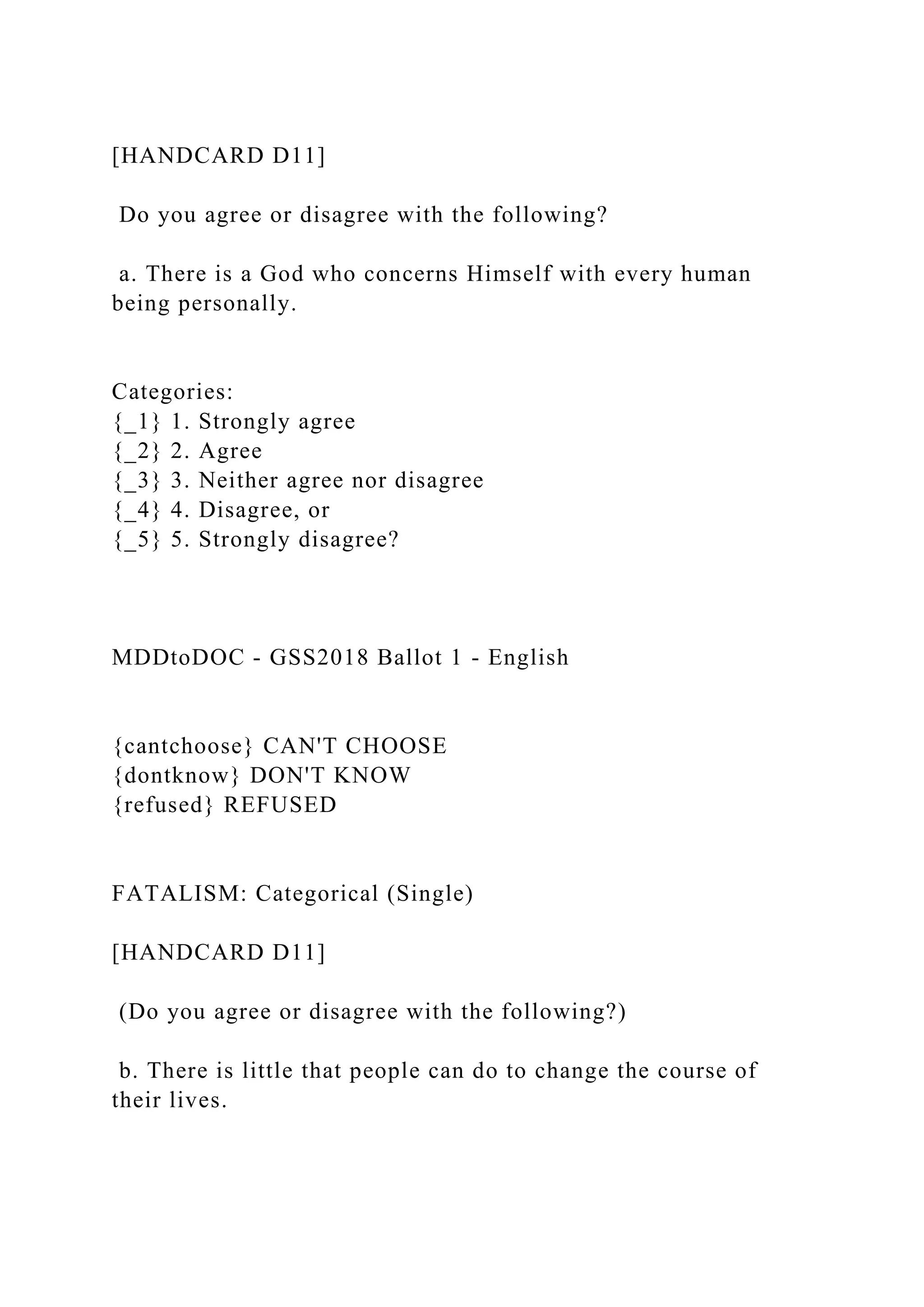 [HANDCARD D11]
Do you agree or disagree with the following?
a. There is a God who concerns Himself with every human
being personally.
Categories:
{_1} 1. Strongly agree
{_2} 2. Agree
{_3} 3. Neither agree nor disagree
{_4} 4. Disagree, or
{_5} 5. Strongly disagree?
MDDtoDOC - GSS2018 Ballot 1 - English
{cantchoose} CAN'T CHOOSE
{dontknow} DON'T KNOW
{refused} REFUSED
FATALISM: Categorical (Single)
[HANDCARD D11]
(Do you agree or disagree with the following?)
b. There is little that people can do to change the course of
their lives.
 