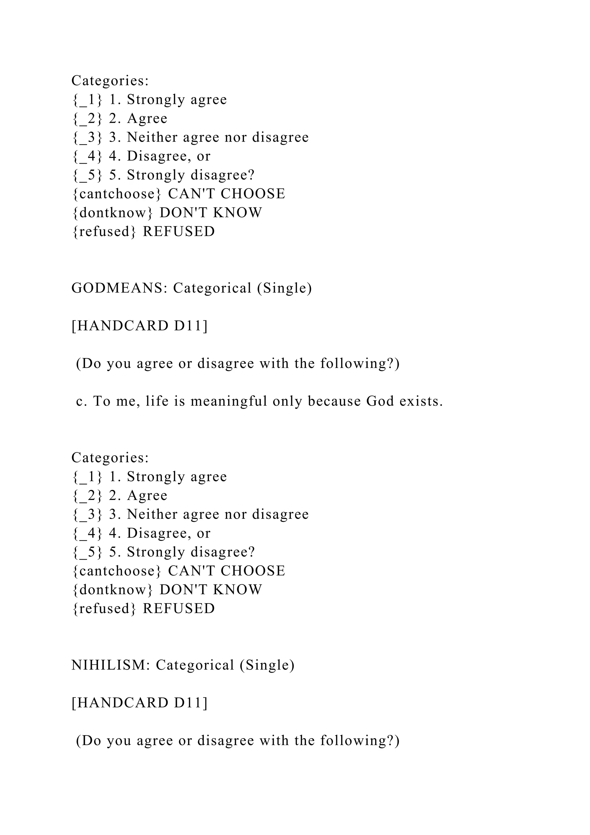 Categories:
{_1} 1. Strongly agree
{_2} 2. Agree
{_3} 3. Neither agree nor disagree
{_4} 4. Disagree, or
{_5} 5. Strongly disagree?
{cantchoose} CAN'T CHOOSE
{dontknow} DON'T KNOW
{refused} REFUSED
GODMEANS: Categorical (Single)
[HANDCARD D11]
(Do you agree or disagree with the following?)
c. To me, life is meaningful only because God exists.
Categories:
{_1} 1. Strongly agree
{_2} 2. Agree
{_3} 3. Neither agree nor disagree
{_4} 4. Disagree, or
{_5} 5. Strongly disagree?
{cantchoose} CAN'T CHOOSE
{dontknow} DON'T KNOW
{refused} REFUSED
NIHILISM: Categorical (Single)
[HANDCARD D11]
(Do you agree or disagree with the following?)
 