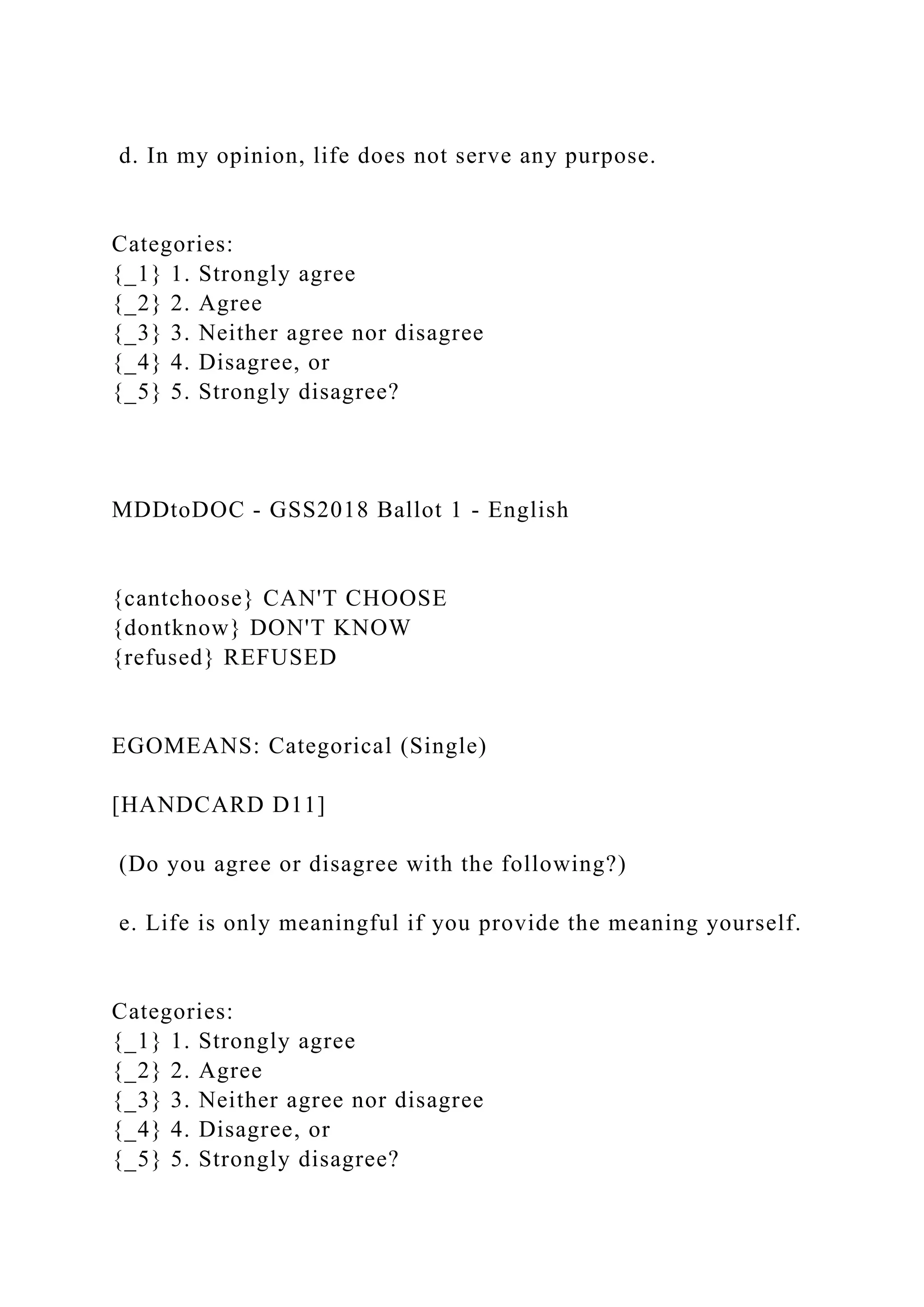 d. In my opinion, life does not serve any purpose.
Categories:
{_1} 1. Strongly agree
{_2} 2. Agree
{_3} 3. Neither agree nor disagree
{_4} 4. Disagree, or
{_5} 5. Strongly disagree?
MDDtoDOC - GSS2018 Ballot 1 - English
{cantchoose} CAN'T CHOOSE
{dontknow} DON'T KNOW
{refused} REFUSED
EGOMEANS: Categorical (Single)
[HANDCARD D11]
(Do you agree or disagree with the following?)
e. Life is only meaningful if you provide the meaning yourself.
Categories:
{_1} 1. Strongly agree
{_2} 2. Agree
{_3} 3. Neither agree nor disagree
{_4} 4. Disagree, or
{_5} 5. Strongly disagree?
 