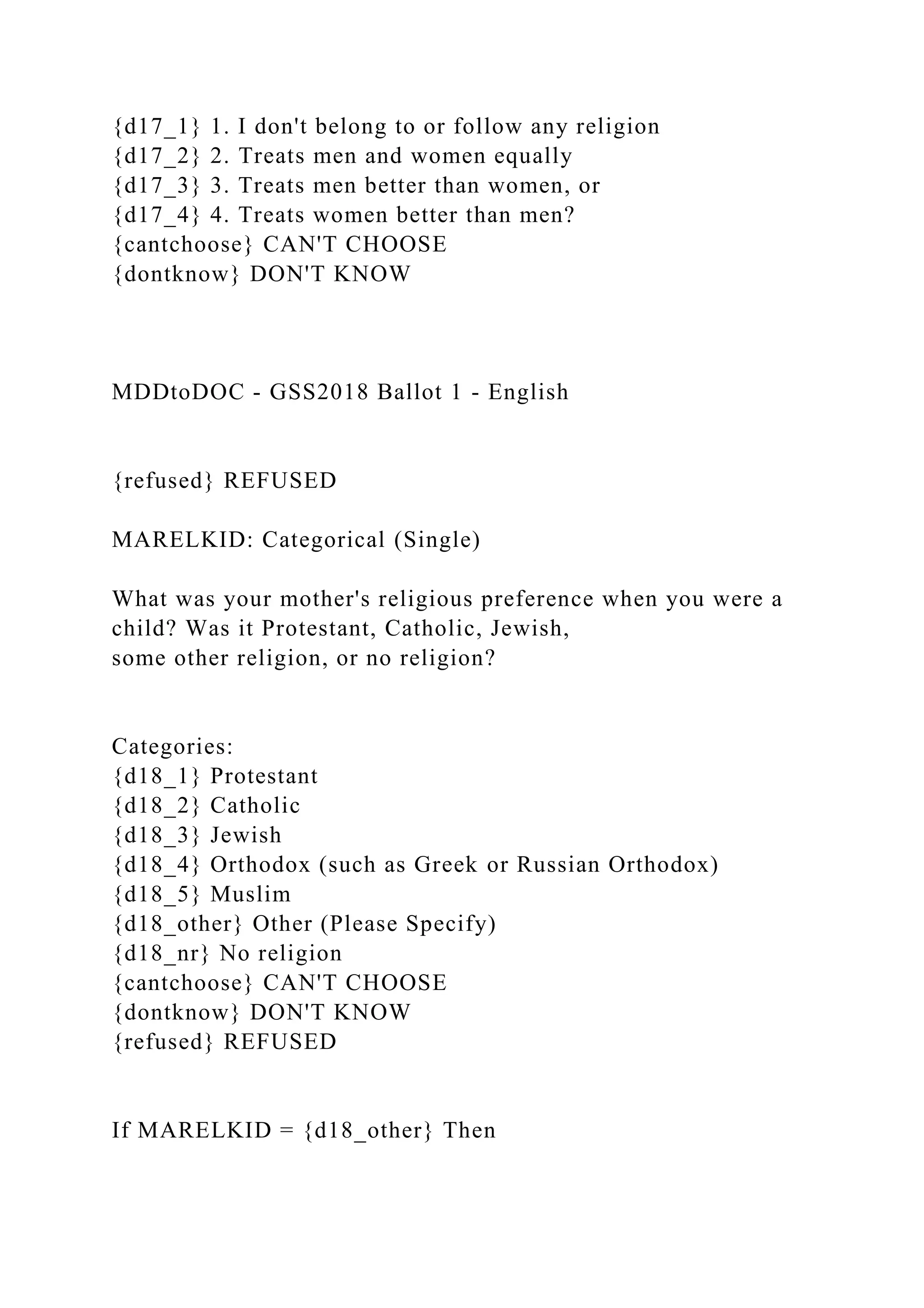 {d17_1} 1. I don't belong to or follow any religion
{d17_2} 2. Treats men and women equally
{d17_3} 3. Treats men better than women, or
{d17_4} 4. Treats women better than men?
{cantchoose} CAN'T CHOOSE
{dontknow} DON'T KNOW
MDDtoDOC - GSS2018 Ballot 1 - English
{refused} REFUSED
MARELKID: Categorical (Single)
What was your mother's religious preference when you were a
child? Was it Protestant, Catholic, Jewish,
some other religion, or no religion?
Categories:
{d18_1} Protestant
{d18_2} Catholic
{d18_3} Jewish
{d18_4} Orthodox (such as Greek or Russian Orthodox)
{d18_5} Muslim
{d18_other} Other (Please Specify)
{d18_nr} No religion
{cantchoose} CAN'T CHOOSE
{dontknow} DON'T KNOW
{refused} REFUSED
If MARELKID = {d18_other} Then
 