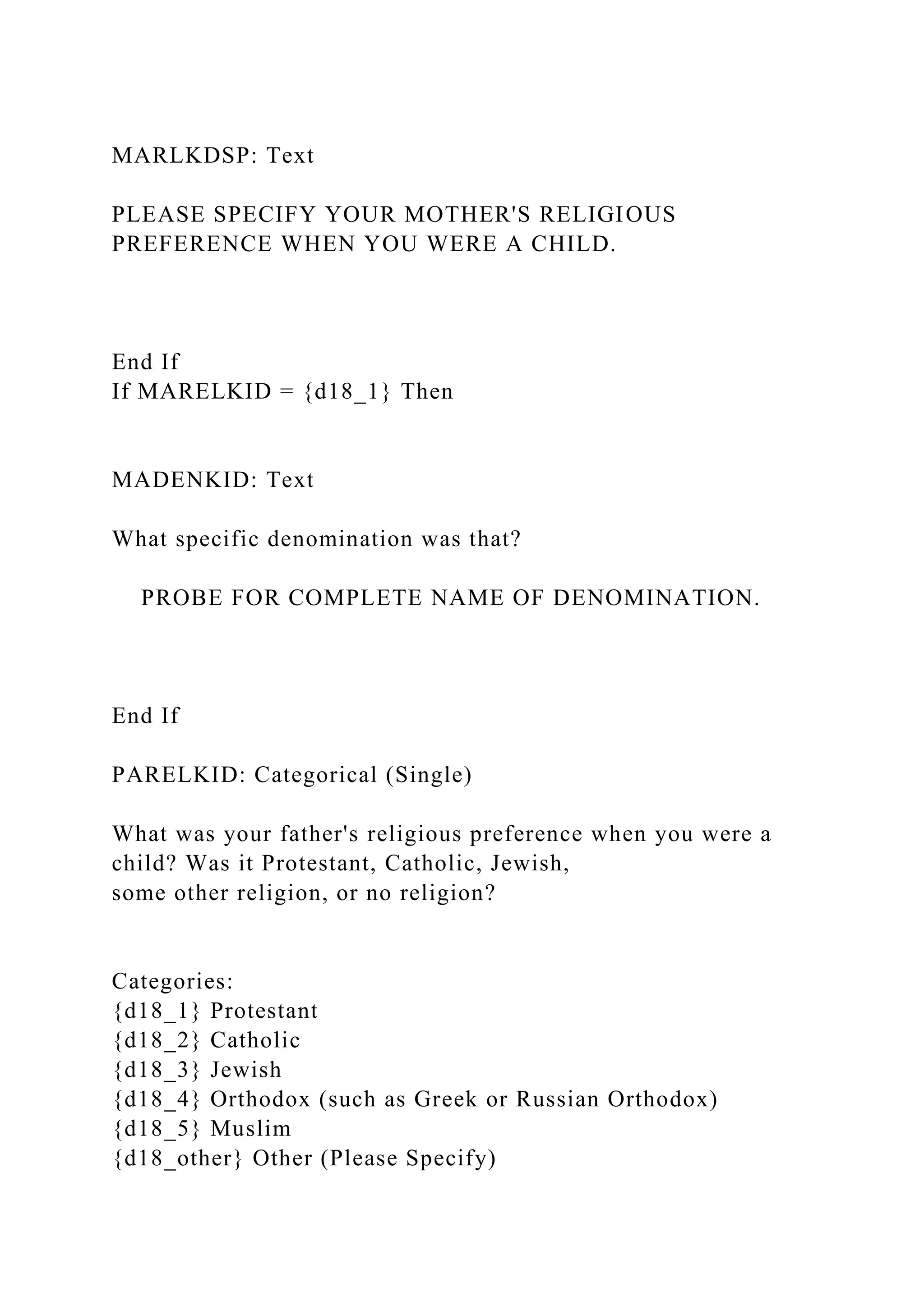 MARLKDSP: Text
PLEASE SPECIFY YOUR MOTHER'S RELIGIOUS
PREFERENCE WHEN YOU WERE A CHILD.
End If
If MARELKID = {d18_1} Then
MADENKID: Text
What specific denomination was that?
PROBE FOR COMPLETE NAME OF DENOMINATION.
End If
PARELKID: Categorical (Single)
What was your father's religious preference when you were a
child? Was it Protestant, Catholic, Jewish,
some other religion, or no religion?
Categories:
{d18_1} Protestant
{d18_2} Catholic
{d18_3} Jewish
{d18_4} Orthodox (such as Greek or Russian Orthodox)
{d18_5} Muslim
{d18_other} Other (Please Specify)
 