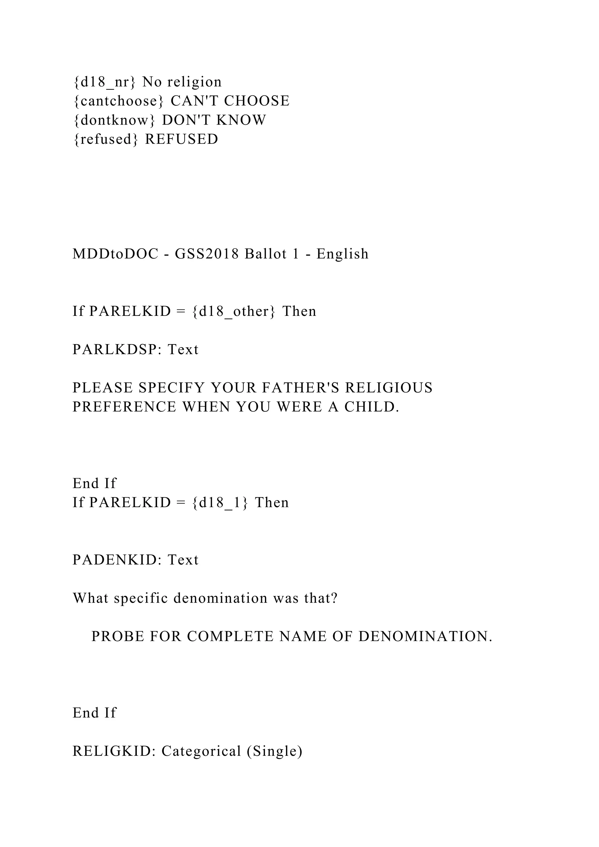 {d18_nr} No religion
{cantchoose} CAN'T CHOOSE
{dontknow} DON'T KNOW
{refused} REFUSED
MDDtoDOC - GSS2018 Ballot 1 - English
If PARELKID = {d18_other} Then
PARLKDSP: Text
PLEASE SPECIFY YOUR FATHER'S RELIGIOUS
PREFERENCE WHEN YOU WERE A CHILD.
End If
If PARELKID = {d18_1} Then
PADENKID: Text
What specific denomination was that?
PROBE FOR COMPLETE NAME OF DENOMINATION.
End If
RELIGKID: Categorical (Single)
 