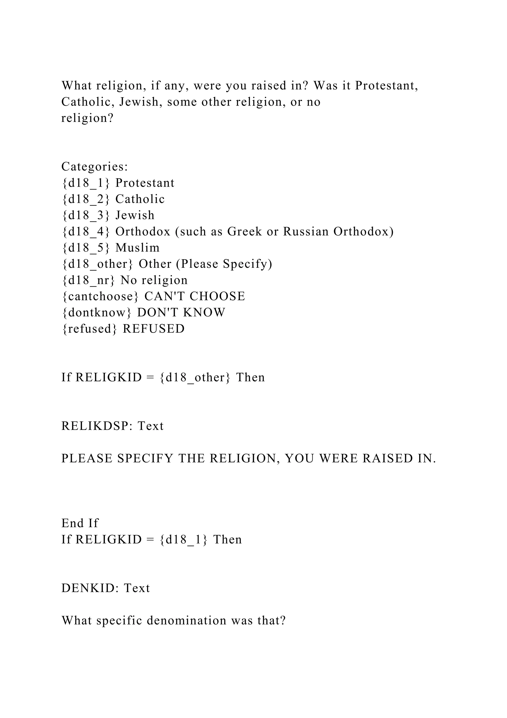 What religion, if any, were you raised in? Was it Protestant,
Catholic, Jewish, some other religion, or no
religion?
Categories:
{d18_1} Protestant
{d18_2} Catholic
{d18_3} Jewish
{d18_4} Orthodox (such as Greek or Russian Orthodox)
{d18_5} Muslim
{d18_other} Other (Please Specify)
{d18_nr} No religion
{cantchoose} CAN'T CHOOSE
{dontknow} DON'T KNOW
{refused} REFUSED
If RELIGKID = {d18_other} Then
RELIKDSP: Text
PLEASE SPECIFY THE RELIGION, YOU WERE RAISED IN.
End If
If RELIGKID = {d18_1} Then
DENKID: Text
What specific denomination was that?
 