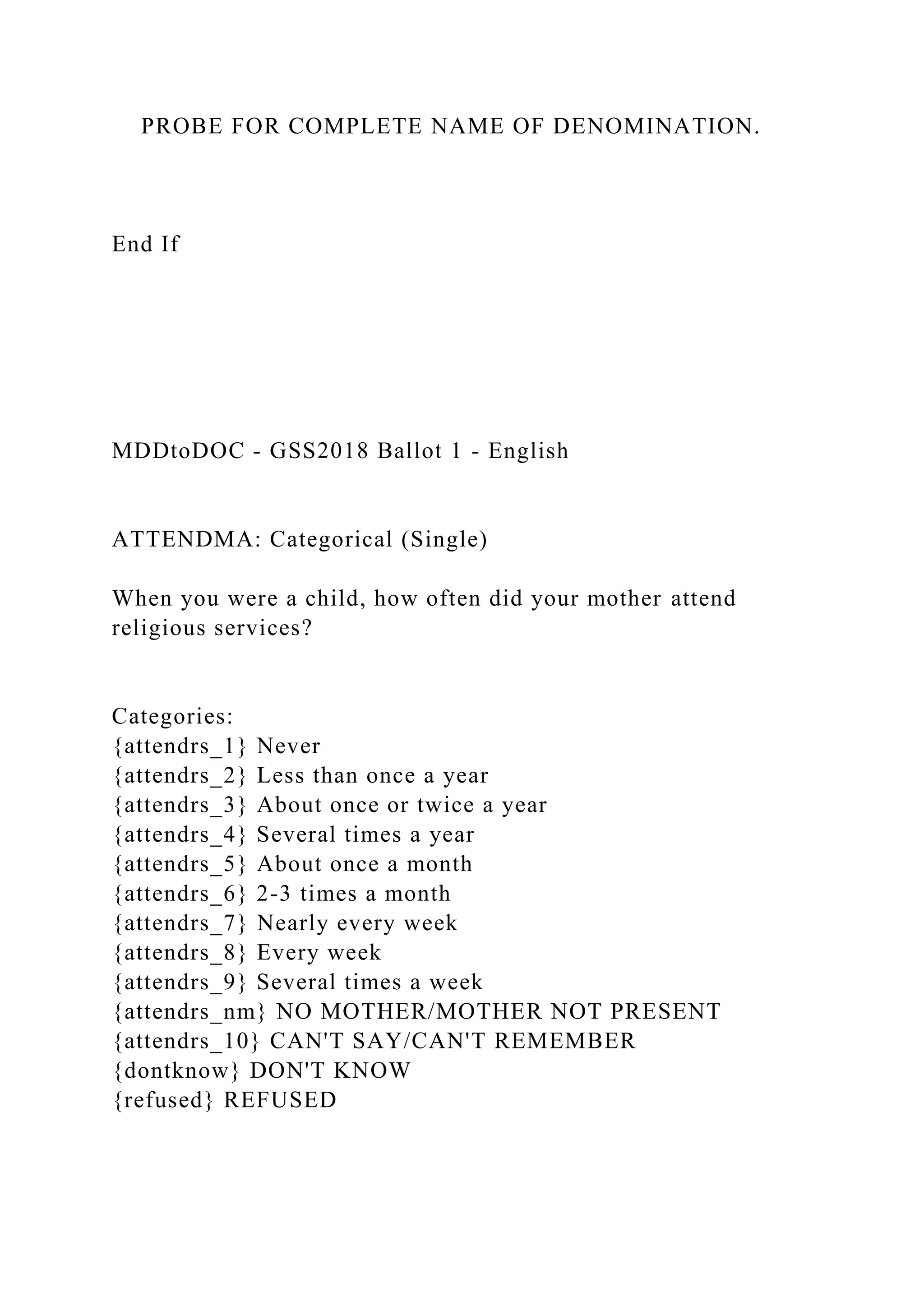 PROBE FOR COMPLETE NAME OF DENOMINATION.
End If
MDDtoDOC - GSS2018 Ballot 1 - English
ATTENDMA: Categorical (Single)
When you were a child, how often did your mother attend
religious services?
Categories:
{attendrs_1} Never
{attendrs_2} Less than once a year
{attendrs_3} About once or twice a year
{attendrs_4} Several times a year
{attendrs_5} About once a month
{attendrs_6} 2-3 times a month
{attendrs_7} Nearly every week
{attendrs_8} Every week
{attendrs_9} Several times a week
{attendrs_nm} NO MOTHER/MOTHER NOT PRESENT
{attendrs_10} CAN'T SAY/CAN'T REMEMBER
{dontknow} DON'T KNOW
{refused} REFUSED
 