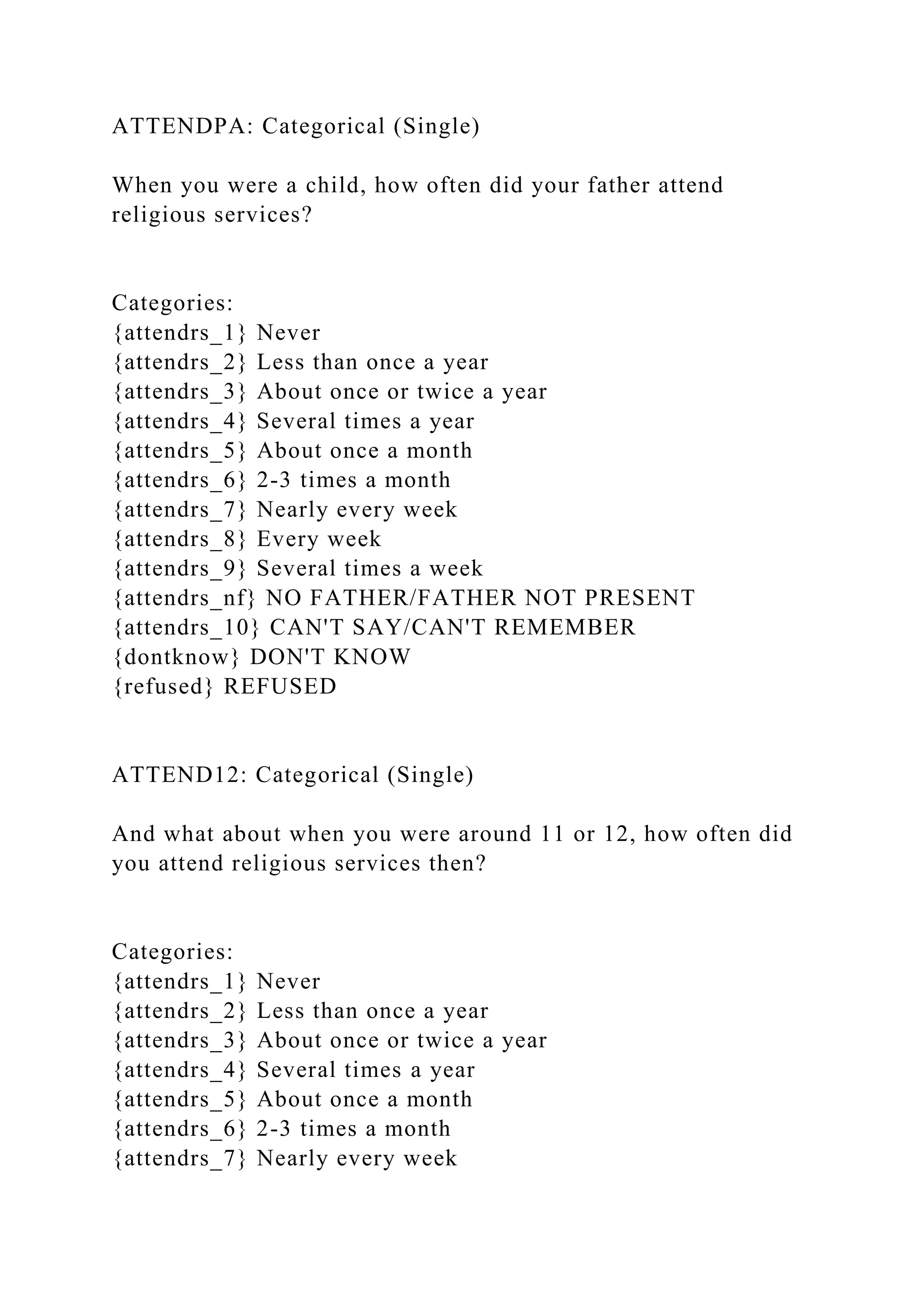 ATTENDPA: Categorical (Single)
When you were a child, how often did your father attend
religious services?
Categories:
{attendrs_1} Never
{attendrs_2} Less than once a year
{attendrs_3} About once or twice a year
{attendrs_4} Several times a year
{attendrs_5} About once a month
{attendrs_6} 2-3 times a month
{attendrs_7} Nearly every week
{attendrs_8} Every week
{attendrs_9} Several times a week
{attendrs_nf} NO FATHER/FATHER NOT PRESENT
{attendrs_10} CAN'T SAY/CAN'T REMEMBER
{dontknow} DON'T KNOW
{refused} REFUSED
ATTEND12: Categorical (Single)
And what about when you were around 11 or 12, how often did
you attend religious services then?
Categories:
{attendrs_1} Never
{attendrs_2} Less than once a year
{attendrs_3} About once or twice a year
{attendrs_4} Several times a year
{attendrs_5} About once a month
{attendrs_6} 2-3 times a month
{attendrs_7} Nearly every week
 