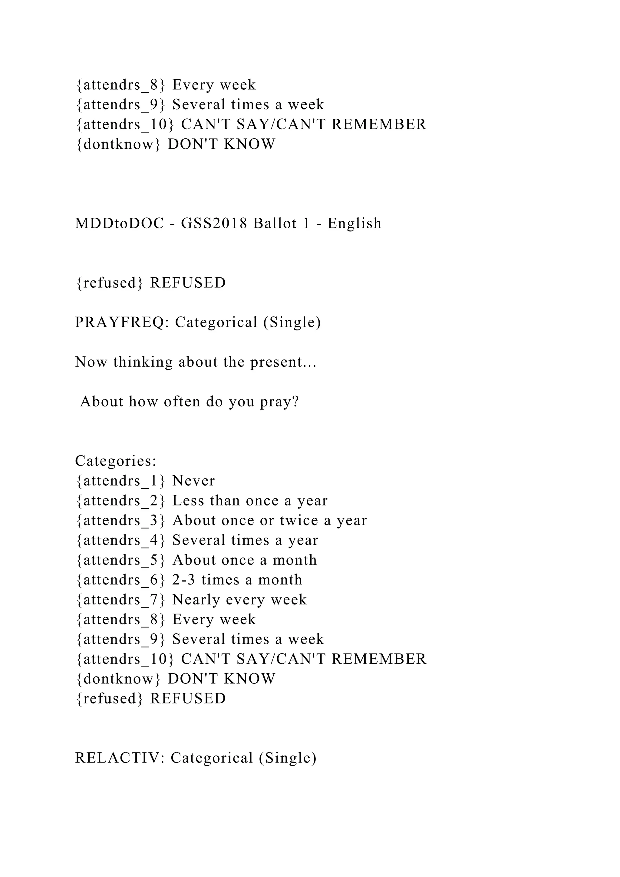 {attendrs_8} Every week
{attendrs_9} Several times a week
{attendrs_10} CAN'T SAY/CAN'T REMEMBER
{dontknow} DON'T KNOW
MDDtoDOC - GSS2018 Ballot 1 - English
{refused} REFUSED
PRAYFREQ: Categorical (Single)
Now thinking about the present...
About how often do you pray?
Categories:
{attendrs_1} Never
{attendrs_2} Less than once a year
{attendrs_3} About once or twice a year
{attendrs_4} Several times a year
{attendrs_5} About once a month
{attendrs_6} 2-3 times a month
{attendrs_7} Nearly every week
{attendrs_8} Every week
{attendrs_9} Several times a week
{attendrs_10} CAN'T SAY/CAN'T REMEMBER
{dontknow} DON'T KNOW
{refused} REFUSED
RELACTIV: Categorical (Single)
 