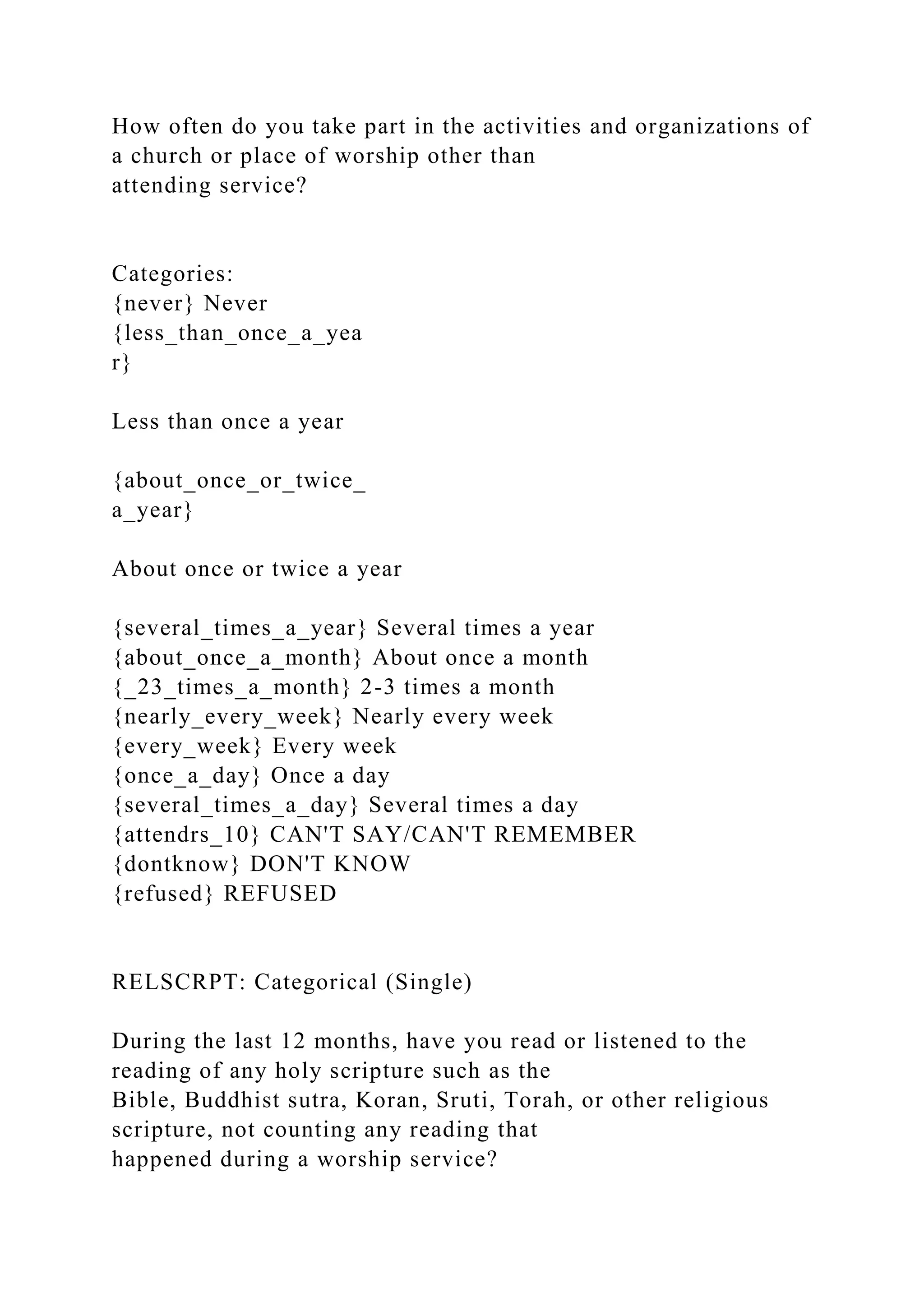 How often do you take part in the activities and organizations of
a church or place of worship other than
attending service?
Categories:
{never} Never
{less_than_once_a_yea
r}
Less than once a year
{about_once_or_twice_
a_year}
About once or twice a year
{several_times_a_year} Several times a year
{about_once_a_month} About once a month
{_23_times_a_month} 2-3 times a month
{nearly_every_week} Nearly every week
{every_week} Every week
{once_a_day} Once a day
{several_times_a_day} Several times a day
{attendrs_10} CAN'T SAY/CAN'T REMEMBER
{dontknow} DON'T KNOW
{refused} REFUSED
RELSCRPT: Categorical (Single)
During the last 12 months, have you read or listened to the
reading of any holy scripture such as the
Bible, Buddhist sutra, Koran, Sruti, Torah, or other religious
scripture, not counting any reading that
happened during a worship service?
 