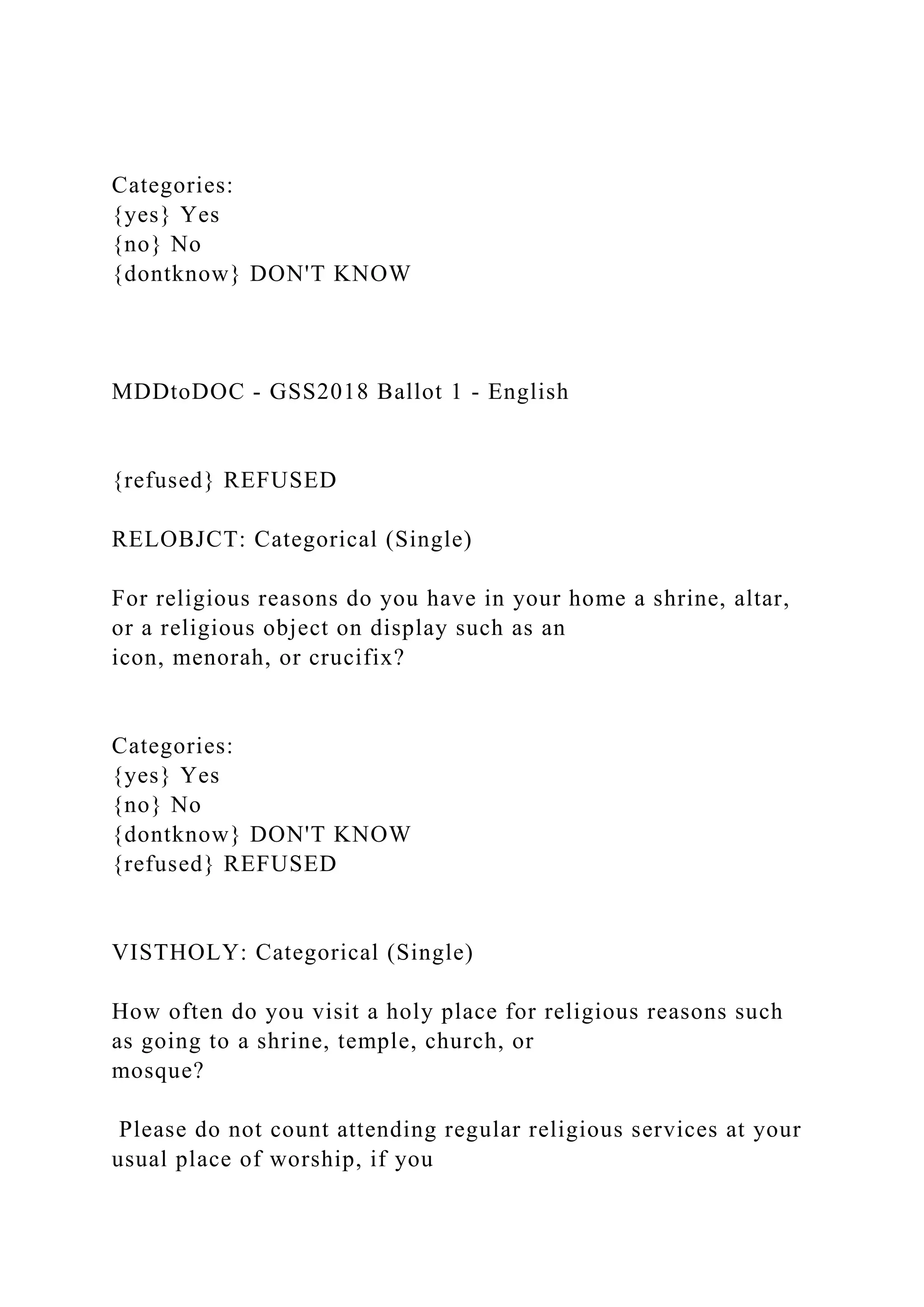 Categories:
{yes} Yes
{no} No
{dontknow} DON'T KNOW
MDDtoDOC - GSS2018 Ballot 1 - English
{refused} REFUSED
RELOBJCT: Categorical (Single)
For religious reasons do you have in your home a shrine, altar,
or a religious object on display such as an
icon, menorah, or crucifix?
Categories:
{yes} Yes
{no} No
{dontknow} DON'T KNOW
{refused} REFUSED
VISTHOLY: Categorical (Single)
How often do you visit a holy place for religious reasons such
as going to a shrine, temple, church, or
mosque?
Please do not count attending regular religious services at your
usual place of worship, if you
 