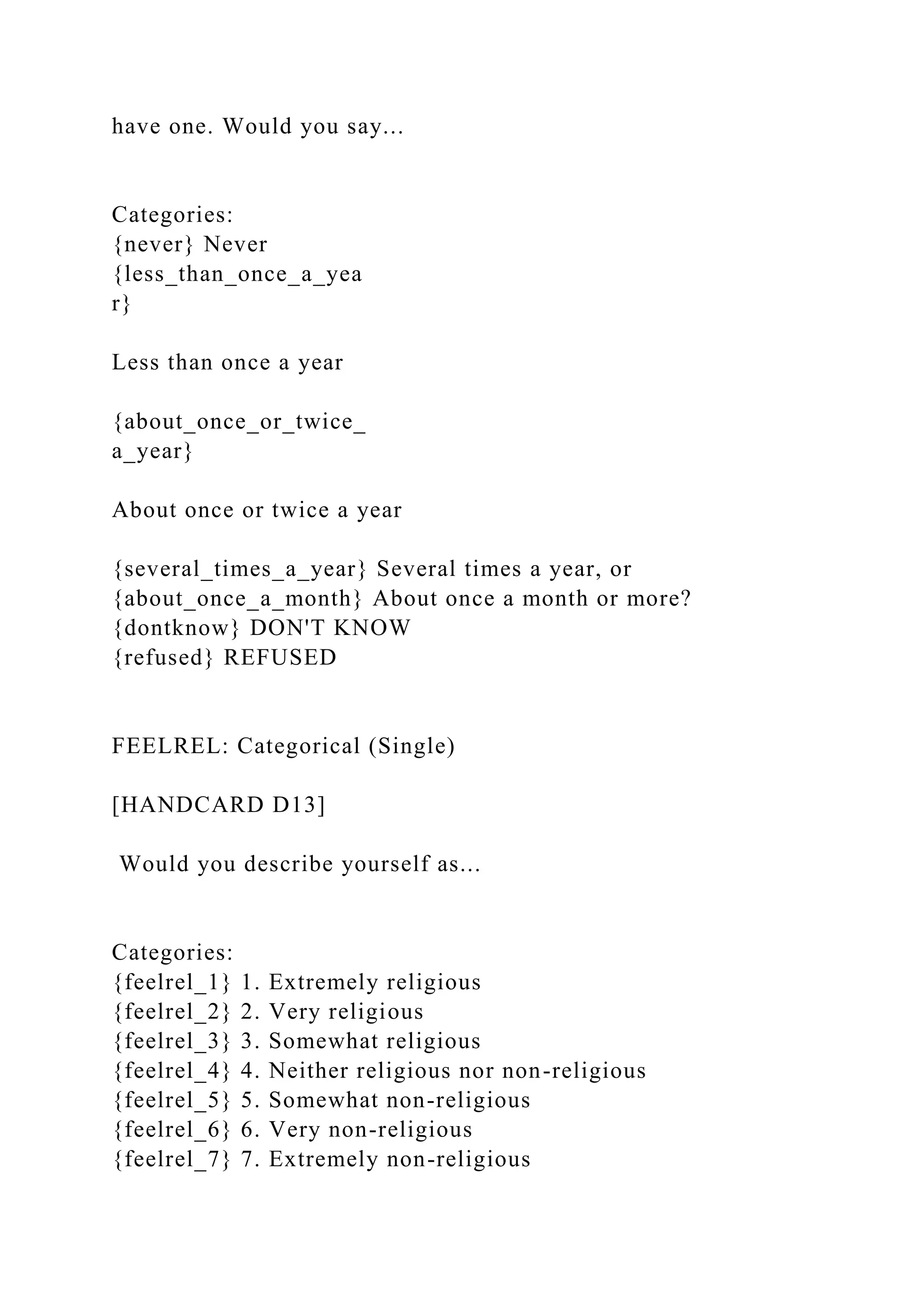 have one. Would you say...
Categories:
{never} Never
{less_than_once_a_yea
r}
Less than once a year
{about_once_or_twice_
a_year}
About once or twice a year
{several_times_a_year} Several times a year, or
{about_once_a_month} About once a month or more?
{dontknow} DON'T KNOW
{refused} REFUSED
FEELREL: Categorical (Single)
[HANDCARD D13]
Would you describe yourself as...
Categories:
{feelrel_1} 1. Extremely religious
{feelrel_2} 2. Very religious
{feelrel_3} 3. Somewhat religious
{feelrel_4} 4. Neither religious nor non-religious
{feelrel_5} 5. Somewhat non-religious
{feelrel_6} 6. Very non-religious
{feelrel_7} 7. Extremely non-religious
 