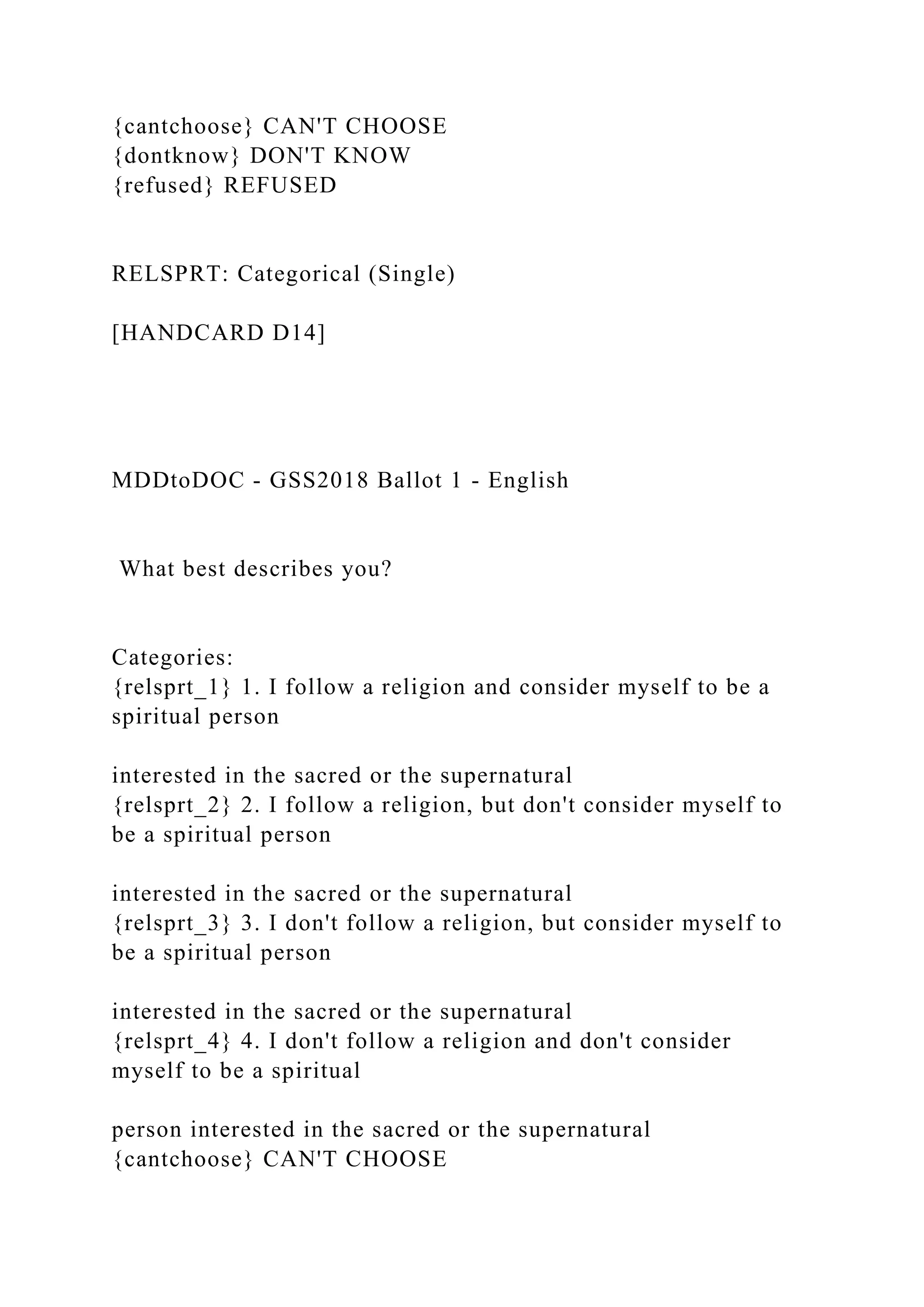 {cantchoose} CAN'T CHOOSE
{dontknow} DON'T KNOW
{refused} REFUSED
RELSPRT: Categorical (Single)
[HANDCARD D14]
MDDtoDOC - GSS2018 Ballot 1 - English
What best describes you?
Categories:
{relsprt_1} 1. I follow a religion and consider myself to be a
spiritual person
interested in the sacred or the supernatural
{relsprt_2} 2. I follow a religion, but don't consider myself to
be a spiritual person
interested in the sacred or the supernatural
{relsprt_3} 3. I don't follow a religion, but consider myself to
be a spiritual person
interested in the sacred or the supernatural
{relsprt_4} 4. I don't follow a religion and don't consider
myself to be a spiritual
person interested in the sacred or the supernatural
{cantchoose} CAN'T CHOOSE
 