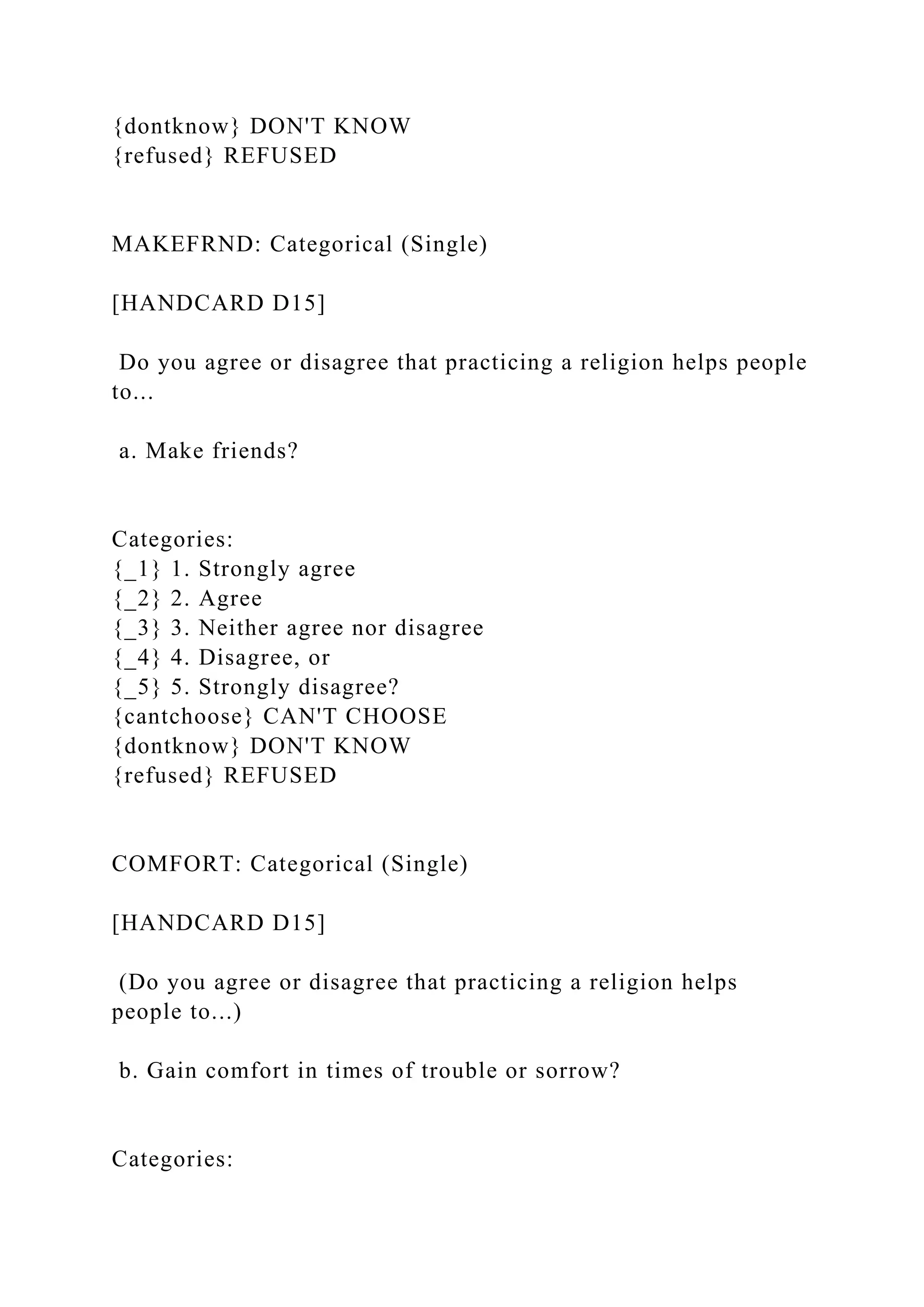 {dontknow} DON'T KNOW
{refused} REFUSED
MAKEFRND: Categorical (Single)
[HANDCARD D15]
Do you agree or disagree that practicing a religion helps people
to...
a. Make friends?
Categories:
{_1} 1. Strongly agree
{_2} 2. Agree
{_3} 3. Neither agree nor disagree
{_4} 4. Disagree, or
{_5} 5. Strongly disagree?
{cantchoose} CAN'T CHOOSE
{dontknow} DON'T KNOW
{refused} REFUSED
COMFORT: Categorical (Single)
[HANDCARD D15]
(Do you agree or disagree that practicing a religion helps
people to...)
b. Gain comfort in times of trouble or sorrow?
Categories:
 